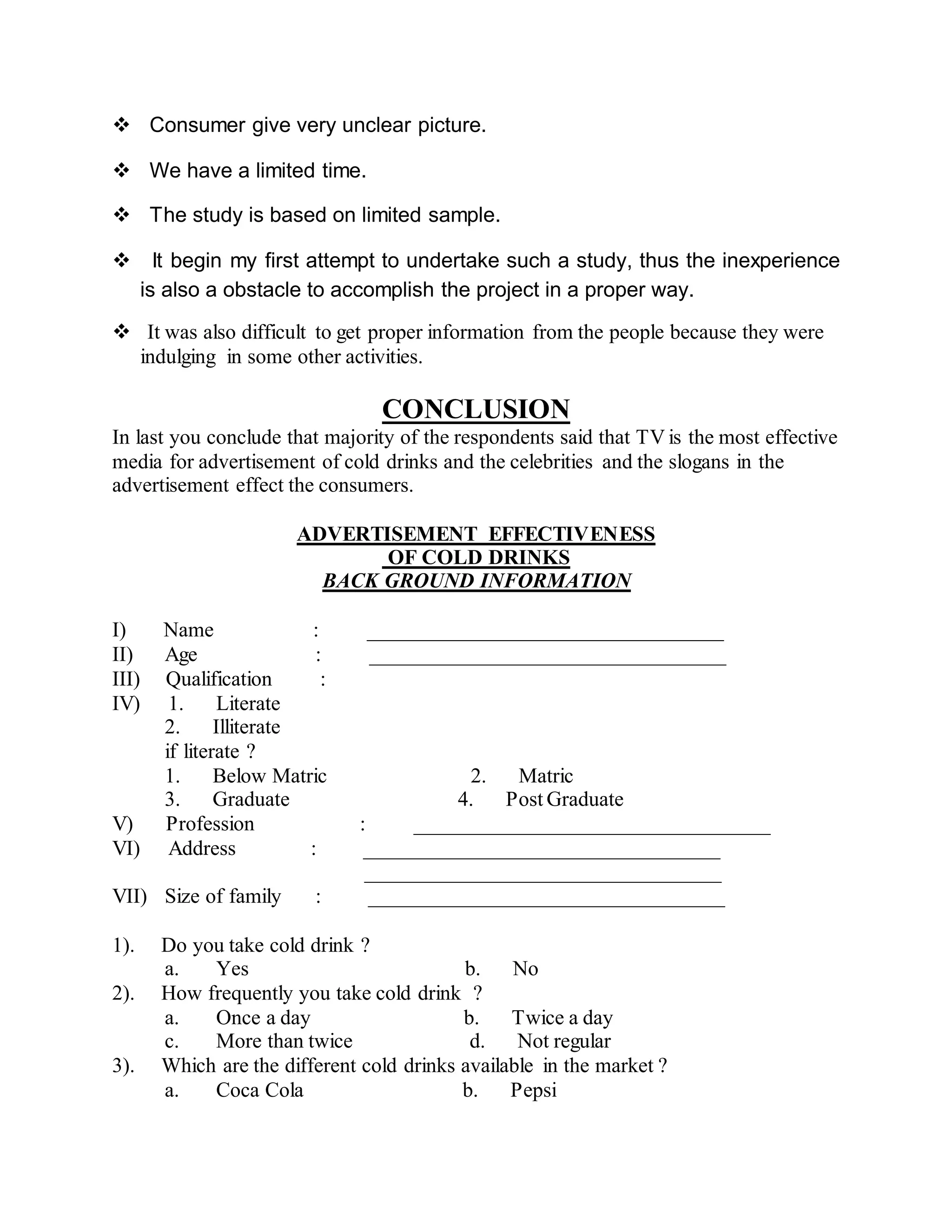  Consumer give very unclear picture.
 We have a limited time.
 The study is based on limited sample.
 It begin my first attempt to undertake such a study, thus the inexperience
is also a obstacle to accomplish the project in a proper way.
 It was also difficult to get proper information from the people because they were
indulging in some other activities.
CONCLUSION
In last you conclude that majority of the respondents said that TV is the most effective
media for advertisement of cold drinks and the celebrities and the slogans in the
advertisement effect the consumers.
ADVERTISEMENT EFFECTIVENESS
OF COLD DRINKS
BACK GROUND INFORMATION
I) Name : __________________________________
II) Age : __________________________________
III) Qualification :
IV) 1. Literate
2. Illiterate
if literate ?
1. Below Matric 2. Matric
3. Graduate 4. Post Graduate
V) Profession : __________________________________
VI) Address : __________________________________
__________________________________
VII) Size of family : __________________________________
1). Do you take cold drink ?
a. Yes b. No
2). How frequently you take cold drink ?
a. Once a day b. Twice a day
c. More than twice d. Not regular
3). Which are the different cold drinks available in the market ?
a. Coca Cola b. Pepsi
 