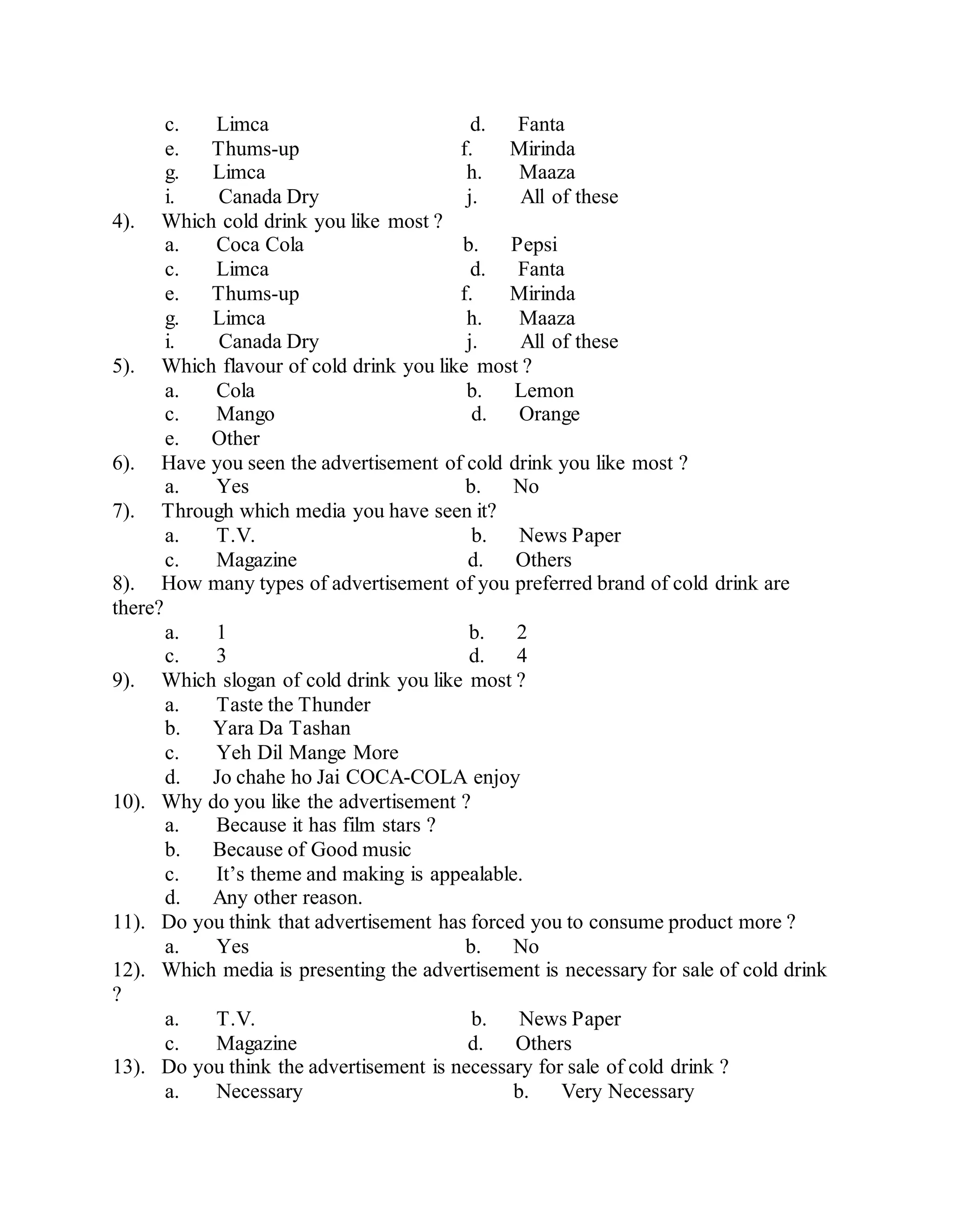 c. Limca d. Fanta
e. Thums-up f. Mirinda
g. Limca h. Maaza
i. Canada Dry j. All of these
4). Which cold drink you like most ?
a. Coca Cola b. Pepsi
c. Limca d. Fanta
e. Thums-up f. Mirinda
g. Limca h. Maaza
i. Canada Dry j. All of these
5). Which flavour of cold drink you like most ?
a. Cola b. Lemon
c. Mango d. Orange
e. Other
6). Have you seen the advertisement of cold drink you like most ?
a. Yes b. No
7). Through which media you have seen it?
a. T.V. b. News Paper
c. Magazine d. Others
8). How many types of advertisement of you preferred brand of cold drink are
there?
a. 1 b. 2
c. 3 d. 4
9). Which slogan of cold drink you like most ?
a. Taste the Thunder
b. Yara Da Tashan
c. Yeh Dil Mange More
d. Jo chahe ho Jai COCA-COLA enjoy
10). Why do you like the advertisement ?
a. Because it has film stars ?
b. Because of Good music
c. It’s theme and making is appealable.
d. Any other reason.
11). Do you think that advertisement has forced you to consume product more ?
a. Yes b. No
12). Which media is presenting the advertisement is necessary for sale of cold drink
?
a. T.V. b. News Paper
c. Magazine d. Others
13). Do you think the advertisement is necessary for sale of cold drink ?
a. Necessary b. Very Necessary
 