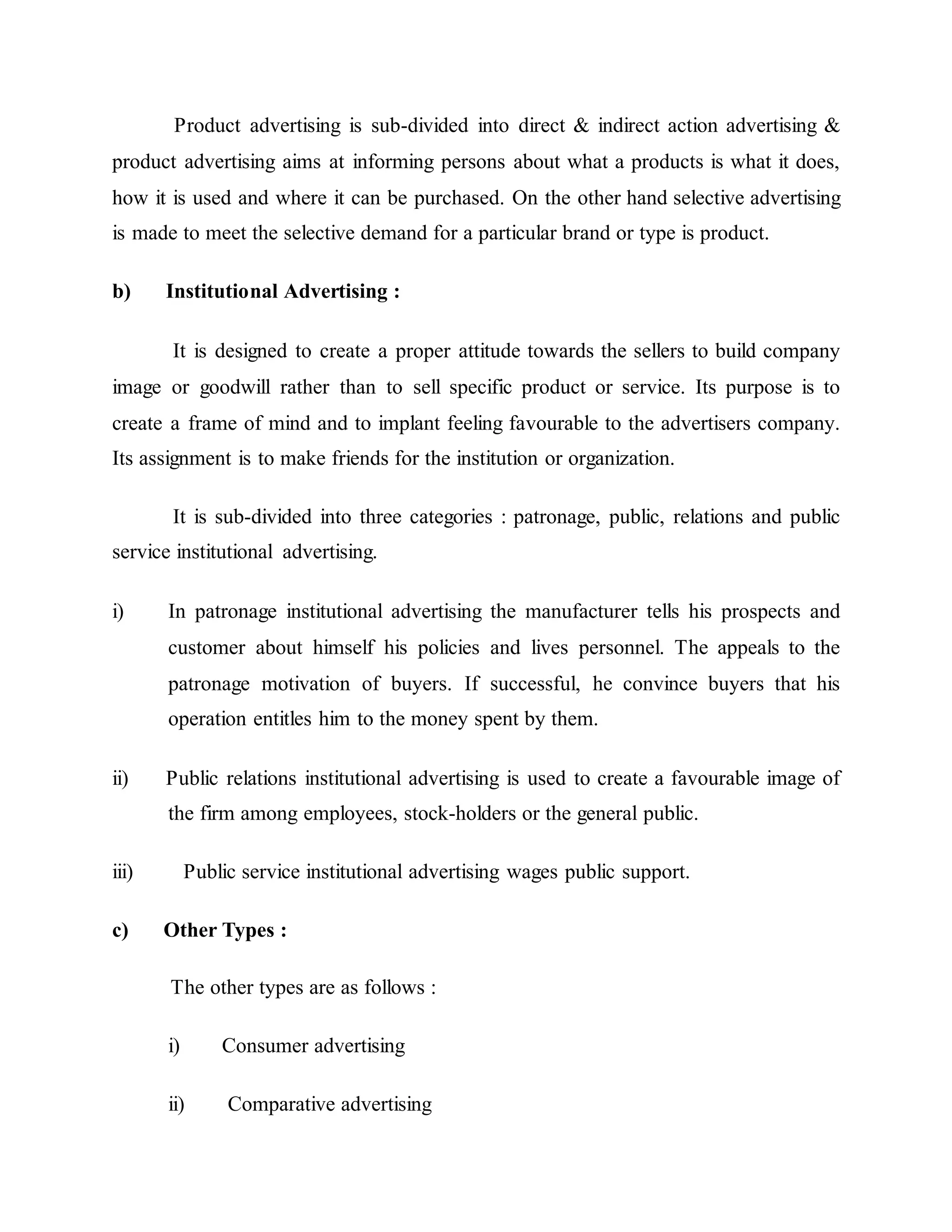 Product advertising is sub-divided into direct & indirect action advertising &
product advertising aims at informing persons about what a products is what it does,
how it is used and where it can be purchased. On the other hand selective advertising
is made to meet the selective demand for a particular brand or type is product.
b) Institutional Advertising :
It is designed to create a proper attitude towards the sellers to build company
image or goodwill rather than to sell specific product or service. Its purpose is to
create a frame of mind and to implant feeling favourable to the advertisers company.
Its assignment is to make friends for the institution or organization.
It is sub-divided into three categories : patronage, public, relations and public
service institutional advertising.
i) In patronage institutional advertising the manufacturer tells his prospects and
customer about himself his policies and lives personnel. The appeals to the
patronage motivation of buyers. If successful, he convince buyers that his
operation entitles him to the money spent by them.
ii) Public relations institutional advertising is used to create a favourable image of
the firm among employees, stock-holders or the general public.
iii) Public service institutional advertising wages public support.
c) Other Types :
The other types are as follows :
i) Consumer advertising
ii) Comparative advertising
 