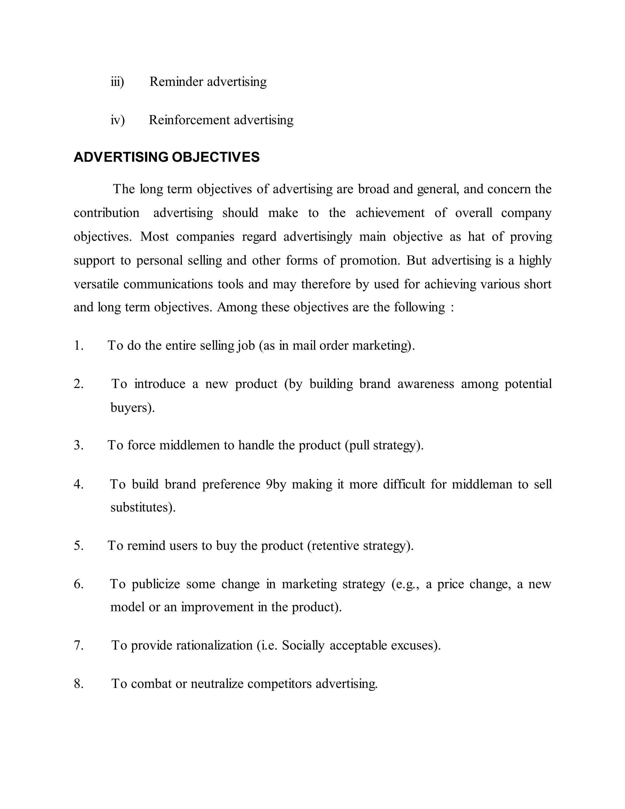 iii) Reminder advertising
iv) Reinforcement advertising
ADVERTISING OBJECTIVES
The long term objectives of advertising are broad and general, and concern the
contribution advertising should make to the achievement of overall company
objectives. Most companies regard advertisingly main objective as hat of proving
support to personal selling and other forms of promotion. But advertising is a highly
versatile communications tools and may therefore by used for achieving various short
and long term objectives. Among these objectives are the following :
1. To do the entire selling job (as in mail order marketing).
2. To introduce a new product (by building brand awareness among potential
buyers).
3. To force middlemen to handle the product (pull strategy).
4. To build brand preference 9by making it more difficult for middleman to sell
substitutes).
5. To remind users to buy the product (retentive strategy).
6. To publicize some change in marketing strategy (e.g., a price change, a new
model or an improvement in the product).
7. To provide rationalization (i.e. Socially acceptable excuses).
8. To combat or neutralize competitors advertising.
 