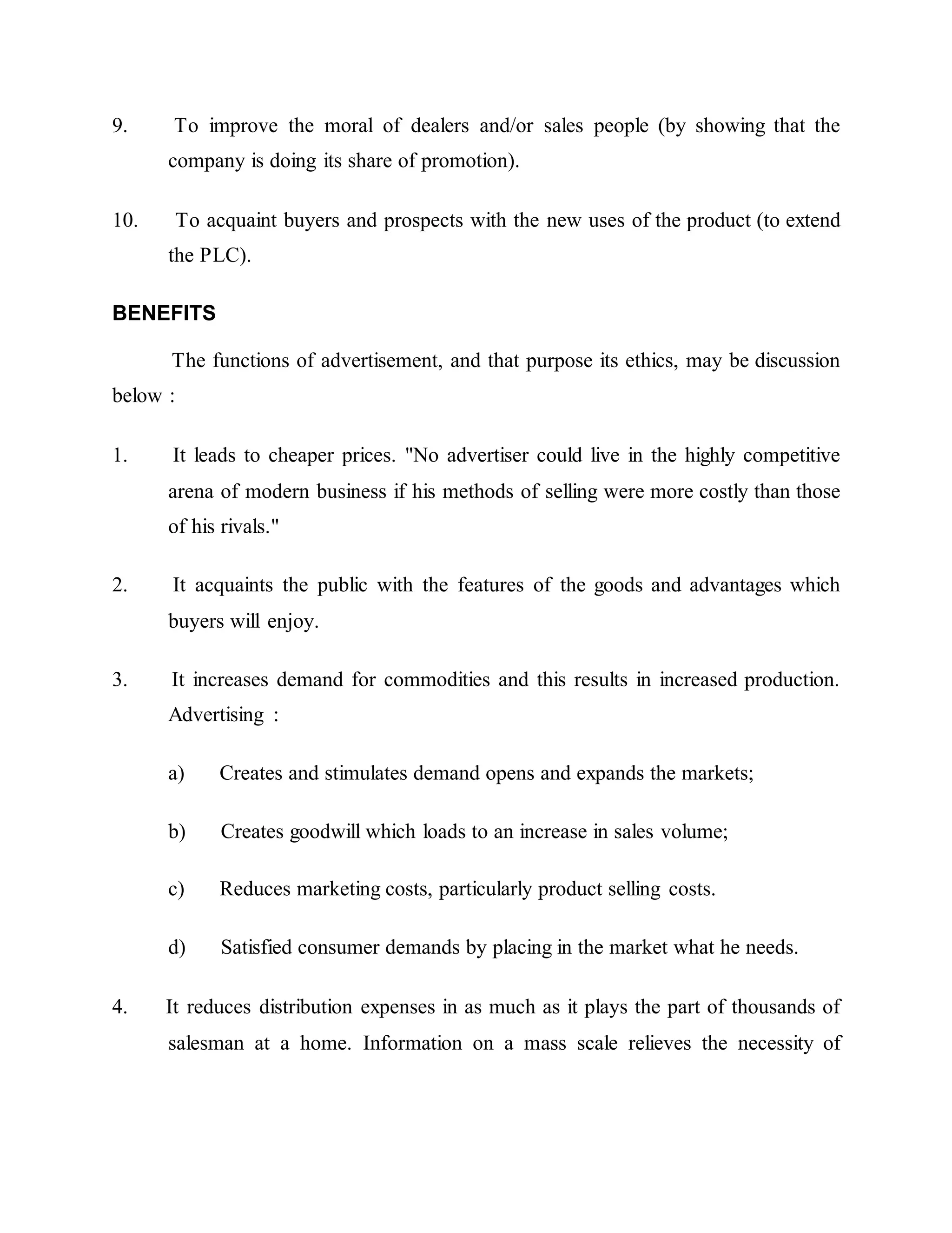 9. To improve the moral of dealers and/or sales people (by showing that the
company is doing its share of promotion).
10. To acquaint buyers and prospects with the new uses of the product (to extend
the PLC).
BENEFITS
The functions of advertisement, and that purpose its ethics, may be discussion
below :
1. It leads to cheaper prices. "No advertiser could live in the highly competitive
arena of modern business if his methods of selling were more costly than those
of his rivals."
2. It acquaints the public with the features of the goods and advantages which
buyers will enjoy.
3. It increases demand for commodities and this results in increased production.
Advertising :
a) Creates and stimulates demand opens and expands the markets;
b) Creates goodwill which loads to an increase in sales volume;
c) Reduces marketing costs, particularly product selling costs.
d) Satisfied consumer demands by placing in the market what he needs.
4. It reduces distribution expenses in as much as it plays the part of thousands of
salesman at a home. Information on a mass scale relieves the necessity of
 