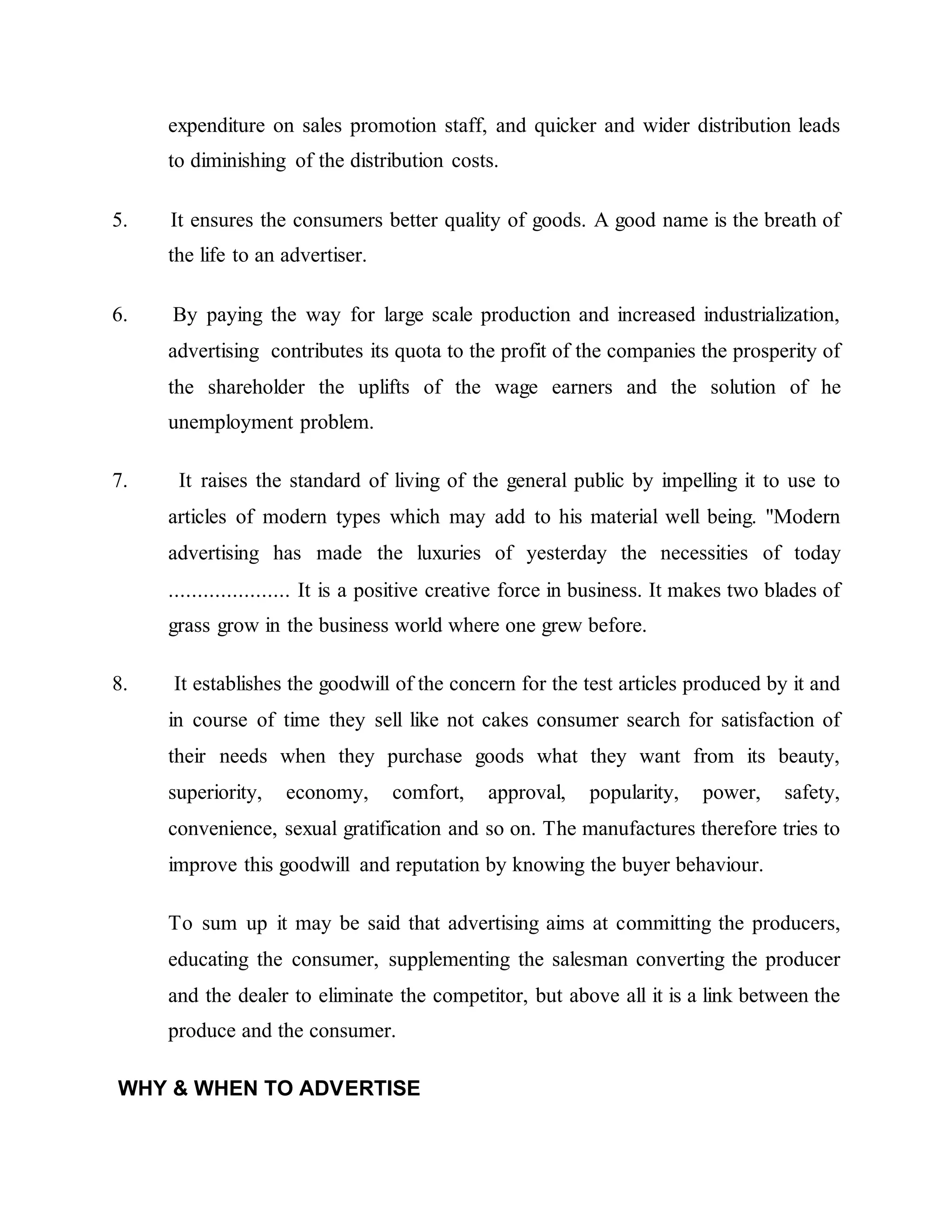 expenditure on sales promotion staff, and quicker and wider distribution leads
to diminishing of the distribution costs.
5. It ensures the consumers better quality of goods. A good name is the breath of
the life to an advertiser.
6. By paying the way for large scale production and increased industrialization,
advertising contributes its quota to the profit of the companies the prosperity of
the shareholder the uplifts of the wage earners and the solution of he
unemployment problem.
7. It raises the standard of living of the general public by impelling it to use to
articles of modern types which may add to his material well being. "Modern
advertising has made the luxuries of yesterday the necessities of today
..................... It is a positive creative force in business. It makes two blades of
grass grow in the business world where one grew before.
8. It establishes the goodwill of the concern for the test articles produced by it and
in course of time they sell like not cakes consumer search for satisfaction of
their needs when they purchase goods what they want from its beauty,
superiority, economy, comfort, approval, popularity, power, safety,
convenience, sexual gratification and so on. The manufactures therefore tries to
improve this goodwill and reputation by knowing the buyer behaviour.
To sum up it may be said that advertising aims at committing the producers,
educating the consumer, supplementing the salesman converting the producer
and the dealer to eliminate the competitor, but above all it is a link between the
produce and the consumer.
WHY & WHEN TO ADVERTISE
 