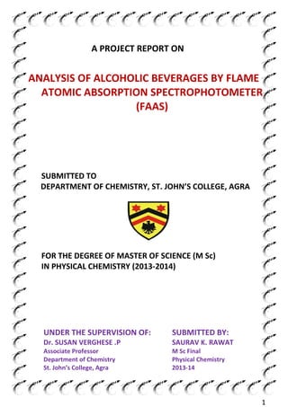 1
A PROJECT REPORT ON
ANALYSIS OF ALCOHOLIC BEVERAGES BY FLAME
ATOMIC ABSORPTION SPECTROPHOTOMETER
(FAAS)
SUBMITTED TO
DEPARTMENT OF CHEMISTRY, ST. JOHN’S COLLEGE, AGRA
FOR THE DEGREE OF MASTER OF SCIENCE (M Sc)
IN PHYSICAL CHEMISTRY (2013-2014)
UNDER THE SUPERVISION OF:
Dr. SUSAN VERGHESE .P
Associate Professor
Department of Chemistry
St. John’s College, Agra
SUBMITTED BY:
SAURAV K. RAWAT
M Sc Final
Physical Chemistry
2013-14
 
