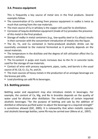 10 
3.4. Process equipment 
This is frequently a key source of metal ions in the final products. Several examples follow. 
 The concentration of Cu coming from process equipment in vodka is twice as much that coming from the raw materials. 
 The main source of Cu in whiskey is the copper still used for its distillation. 
 Corrosion of tequila-distillation equipment (made of Cu) provokes the presence 
of this metal in the final product. 
 Storage of vodka in metal containers (e.g., low-quality steel or Cu alloys) results in their corrosion with the concomitant introduction of metals into the liquor. 
 The Zn, Fe, and Cu contained in home-produced alcoholic drinks can be essentially unrelated to the material fermented as it primarily depends on the vessel materials. 
 The temperature in the distillate and the degree of still utilization affect the Cu content in whiskey. 
 The Fe-content in pulps and musts increases due to the Fe in concrete tanks used for the storage of raw materials. 
 Contact of wine with process equipment, pipes, casks, and barrels is the usual source of Al, Cd, Cr, Cu, Fe, and Zn. 
 The main sources of heavy metals in the production of an anistype beverage are the bronze pot stills. 
 Lead plumbing can add Pb to beverages. 
3.5. Bottling process 
Bottling water and equipment may also introduce metals in beverages. For example, the content of Ca, Mg, and Na in brandies depends on the quality of water used for dilution after distillation. The modification of certain imported alcoholic beverages ‘‘for the purpose of bottling and sale by the addition of distilled or otherwise purified water to adjust the beverage to a required strength’’ is sometimes allowed (DJC, 2005). It is noteworthy that when metallic capsules seal alcoholic beverage bottles, some Pb may be carried over (Mena et al., 1997). 
 