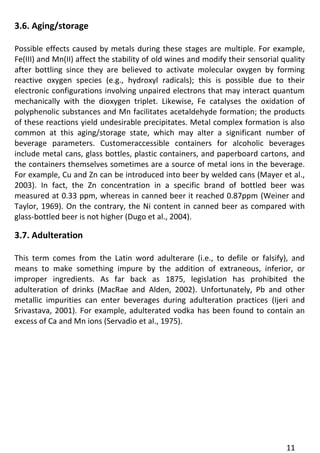 11 
3.6. Aging/storage 
Possible effects caused by metals during these stages are multiple. For example, Fe(III) and Mn(II) affect the stability of old wines and modify their sensorial quality after bottling since they are believed to activate molecular oxygen by forming reactive oxygen species (e.g., hydroxyl radicals); this is possible due to their electronic configurations involving unpaired electrons that may interact quantum mechanically with the dioxygen triplet. Likewise, Fe catalyses the oxidation of polyphenolic substances and Mn facilitates acetaldehyde formation; the products of these reactions yield undesirable precipitates. Metal complex formation is also common at this aging/storage state, which may alter a significant number of beverage parameters. Customeraccessible containers for alcoholic beverages include metal cans, glass bottles, plastic containers, and paperboard cartons, and the containers themselves sometimes are a source of metal ions in the beverage. For example, Cu and Zn can be introduced into beer by welded cans (Mayer et al., 2003). In fact, the Zn concentration in a specific brand of bottled beer was measured at 0.33 ppm, whereas in canned beer it reached 0.87ppm (Weiner and Taylor, 1969). On the contrary, the Ni content in canned beer as compared with glass-bottled beer is not higher (Dugo et al., 2004). 
3.7. Adulteration 
This term comes from the Latin word adulterare (i.e., to defile or falsify), and means to make something impure by the addition of extraneous, inferior, or improper ingredients. As far back as 1875, legislation has prohibited the adulteration of drinks (MacRae and Alden, 2002). Unfortunately, Pb and other metallic impurities can enter beverages during adulteration practices (Ijeri and Srivastava, 2001). For example, adulterated vodka has been found to contain an excess of Ca and Mn ions (Servadio et al., 1975).  