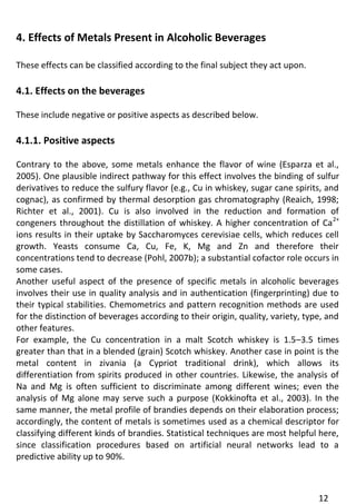 12 
4. Effects of Metals Present in Alcoholic Beverages 
These effects can be classified according to the final subject they act upon. 
4.1. Effects on the beverages 
These include negative or positive aspects as described below. 
4.1.1. Positive aspects 
Contrary to the above, some metals enhance the flavor of wine (Esparza et al., 2005). One plausible indirect pathway for this effect involves the binding of sulfur derivatives to reduce the sulfury flavor (e.g., Cu in whiskey, sugar cane spirits, and cognac), as confirmed by thermal desorption gas chromatography (Reaich, 1998; Richter et al., 2001). Cu is also involved in the reduction and formation of congeners throughout the distillation of whiskey. A higher concentration of Ca2+ ions results in their uptake by Saccharomyces cerevisiae cells, which reduces cell growth. Yeasts consume Ca, Cu, Fe, K, Mg and Zn and therefore their concentrations tend to decrease (Pohl, 2007b); a substantial cofactor role occurs in some cases. 
Another useful aspect of the presence of specific metals in alcoholic beverages involves their use in quality analysis and in authentication (fingerprinting) due to their typical stabilities. Chemometrics and pattern recognition methods are used for the distinction of beverages according to their origin, quality, variety, type, and other features. 
For example, the Cu concentration in a malt Scotch whiskey is 1.5–3.5 times greater than that in a blended (grain) Scotch whiskey. Another case in point is the metal content in zivania (a Cypriot traditional drink), which allows its differentiation from spirits produced in other countries. Likewise, the analysis of Na and Mg is often sufficient to discriminate among different wines; even the analysis of Mg alone may serve such a purpose (Kokkinofta et al., 2003). In the same manner, the metal profile of brandies depends on their elaboration process; accordingly, the content of metals is sometimes used as a chemical descriptor for classifying different kinds of brandies. Statistical techniques are most helpful here, since classification procedures based on artificial neural networks lead to a predictive ability up to 90%. 
 