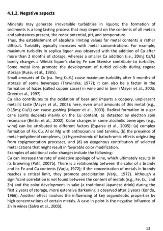 13 
4.1.2. Negative aspects 
Minerals may generate irreversible turbidities in liquors; the formation of sediments is a long lasting process that may depend on the contents of all metals and substances present, the redox potential, pH, and temperature. 
Thus, the establishment of absolute limiting values for metal contents is rather difficult. Turbidity typically increases with metal concentrations. For example, maximum turbidity in soplica liquor was observed with the addition of Ca after more than 2 months of storage, whereas a smaller Ca addition (i.e., 20mg Ca/L) barely changes a Winiak liquor’s clarity; Fe can likewise contribute to turbidity. Some metal ions promote the development of turbid colloids during cognac storage (Russu et al., 1985). 
Small amounts of Cu (ca. 3mg Cu/L) cause maximum turbidity after 5 months of storage of some beverages (Trawinska, 1977); it can also be a factor in the formation of hazes (called copper casse) in wine and in beer (Mayer et al., 2003; Green et al., 1997). 
Cu also contributes to the oxidation of beer and imparts a coppery, unpleasant metallic taste (Mayer et al., 2003); here, even small amounts of this metal (e.g., 0.15mg Cu/L) can cause gushing (Mayer et al., 2003). Radical formation in sugar cane spirits depends mainly on the Cu content, as detected by electron spin resonance (Bettin et al., 2002). Color changes in some alcoholic beverages (e.g., wine) can be attributed to different factors (Esparza et al., 2005): (a) complex formation of Fe, Cu, Al or Mg with anthocyanins and tannins, (b) the presence of metal–polyphenol complexes, (c) hyperchromic of batochromic effects originating from copigmentation processes, and (d) an exogenous contribution of selected metal cations that might result in favorable color modification. 
Examples of additional color changes include the following- 
Cu can increase the rate of oxidative spoilage of wine, which ultimately results in its browning (Pohl, 2007b). There is a relationship between the color of a brandy and its Fe and Cu contents (Varju, 1972); if the concentration of metals in brandy reaches a critical limit, they promote precipitation (Varju, 1972). Although a significant correlation is not found between the content of metals (e.g., Fe, Cu, and Zn) and the color development in sake (a traditional Japanese drink) during the first 2 years of storage, more extensive darkening is observed after 3 years (Kondo, 1966). Another effect involves the influencing of key organoleptic properties by high concentrations of certain metals. A case in point is the negative influence of Zn in wines (Salvo et al., 2003). 
 