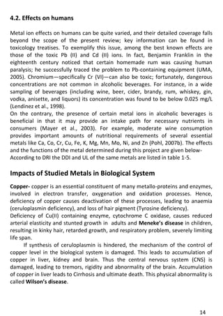 14 
4.2. Effects on humans 
Metal ion effects on humans can be quite varied, and their detailed coverage falls beyond the scope of the present review; key information can be found in toxicology treatises. To exemplify this issue, among the best known effects are those of the toxic Pb (II) and Cd (II) ions. In fact, Benjamin Franklin in the eighteenth century noticed that certain homemade rum was causing human paralysis; he successfully traced the problem to Pb-containing equipment (UMA, 2005). Chromium—specifically Cr (VI)—can also be toxic; fortunately, dangerous concentrations are not common in alcoholic beverages. For instance, in a wide sampling of beverages (including wine, beer, cider, brandy, rum, whiskey, gin, vodka, anisette, and liquors) its concentration was found to be below 0.025 mg/L (Lendinez et al., 1998). 
On the contrary, the presence of certain metal ions in alcoholic beverages is beneficial in that it may provide an intake path for necessary nutrients in consumers (Mayer et al., 2003). For example, moderate wine consumption provides important amounts of nutritional requirements of several essential metals like Ca, Co, Cr, Cu, Fe, K, Mg, Mn, Mo, Ni, and Zn (Pohl, 2007b). The effects and the functions of the metal determined during this project are given below- 
According to DRI the DDI and UL of the same metals are listed in table 1-5. 
Impacts of Studied Metals in Biological System 
Copper- copper is an essential constituent of many metallo-proteins and enzymes, involved in electron transfer, oxygenation and oxidation processes. Hence, deficiency of copper causes deactivation of these processes, leading to anaemia (ceruloplasmin deficiency), and loss of hair pigment (Tyrosine deficiency). 
Deficiency of Cu(II) containing enzyme, cytochrome C oxidase, causes reduced arterial elasticity and stunted growth in adults and Meneke’s disease in children, resulting in kinky hair, retarded growth, and respiratory problem, severely limiting life span. 
If synthesis of ceruloplasmin is hindered, the mechanism of the control of copper level in the biological system is damaged. This leads to accumulation of copper in liver, kidney and brain. Thus the central nervous system (CNS) is damaged, leading to tremors, rigidity and abnormality of the brain. Accumulation of copper in liver leads to Cirrhosis and ultimate death. This physical abnormality is called Wilson’s disease. 
 