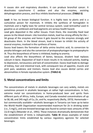 17 
It causes skin and respiratory disorders. It can produce bronchial cancer. It deactivates cytochrome C oxidase and also the enzymes, assisting dehydrogenation process, and thus inhibits biochemical processes. (TABLE-5) 
Lead- It has no known biological function. It is highly toxic to plants and is a cumulative poison for mammals. It inhibits the synthesis of hemoglobin in mammals and is highly toxic for central nervous system. Lead tertraethyl used in gasoline as an antiknock and lead pigments are serious health hazard. 
Lead gets deposited in the softer tissues. From there, the reversibly fixed lead passes to the blood stream. Like transition metals, lead has strong affinity for the – SH group of the enzymes and hence it gets bound to the enzymes strongly and deactivates them. In the blood stream, lead is known to inhibit the activity of several enzymes, involved in the synthesis of heme. 
Excess lead lowers the formation of delta amino levulinic acid, its conversion to porpho-bilinogen and also the conversion of protoporphyniogen to protoporphyrin IX. Thus the biosynthesis of heme is inhibited, leading to anemia. 
Lead also affects the biosynthesis of bones, because, divalent lead replaces calcium in bone. Deposition of lead in brain results in its reduced activity, leading to depression, nervousness and lack of concentration. Excess lead leads to damage of kidney, liver and intestinal track, with consequent loss of appetite, muscle and joint pain, weakness and tremors. Excess lead also causes dental carries and abnormalities in female reproductive system. (TABLE-6) 
5. Metal concentrations and limits 
The concentrations of metals in alcoholic beverages can vary widely, metals are sometimes present in alcoholic beverages at rather high concentrations. In fact, extreme metal ion concentrations in home-produced beer and spirits from different parts of Africa, India, Europe, and Canada revealed concentrations of up to 58, 68, and 245 mg/L of Cu, Zn, and Fe, respectively (Reilly, 1973). Homemade— but commercially available—alcoholic beverages in Tanzania can have up to twice the World Health Organization recommended maximum for Zn in drinking water (i.e., 5 mg/L), and one brewed beverage was found to contain toxic amounts of Mn (12.8 mg/L) (Nikander et al., 1991). These instances dramatically demonstrate that the establishment of limits is indispensable. Table IX shows examples of metal concentration limits established by various regulatory agencies for selected beverages.  