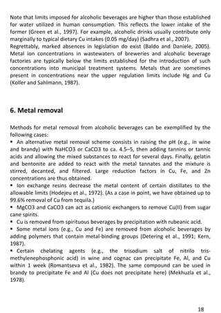 18 
Note that limits imposed for alcoholic beverages are higher than those established for water utilized in human consumption. This reflects the lower intake of the former (Green et al., 1997). For example, alcoholic drinks usually contribute only marginally to typical dietary Cu intakes (0.05 mg/day) (Sadhra et al., 2007). 
Regrettably, marked absences in legislation do exist (Baldo and Daniele, 2005). Metal ion concentrations in wastewaters of breweries and alcoholic beverage factories are typically below the limits established for the introduction of such concentrations into municipal treatment systems. Metals that are sometimes present in concentrations near the upper regulation limits include Hg and Cu (Koller and Sahlmann, 1987). 
6. Metal removal 
Methods for metal removal from alcoholic beverages can be exemplified by the following cases: 
 An alternative metal removal scheme consists in raising the pH (e.g., in wine and brandy) with NaHCO3 or CaCO3 to ca. 4.5–5, then adding tannins or tannic acids and allowing the mixed substances to react for several days. Finally, gelatin and bentonite are added to react with the metal tannates and the mixture is stirred, decanted, and filtered. Large reduction factors in Cu, Fe, and Zn concentrations are thus obtained. 
 Ion exchange resins decrease the metal content of certain distillates to the allowable limits (Hodejeu et al., 1972). (As a case in point, we have obtained up to 99.6% removal of Cu from tequila.) 
 MgCO3 and CaCO3 can act as cationic exchangers to remove Cu(II) from sugar cane spirits. 
 Cu is removed from spirituous beverages by precipitation with rubeanic acid. 
 Some metal ions (e.g., Cu and Fe) are removed from alcoholic beverages by adding polymers that contain metal-binding groups (Detering et al., 1991; Kern, 1987). 
 Certain chelating agents (e.g., the trisodium salt of nitrilo tris- methylenephosphonic acid) in wine and cognac can precipitate Fe, Al, and Cu within 1 week (Romantseva et al., 1982). The same compound can be used in brandy to precipitate Fe and Al (Cu does not precipitate here) (Mekhuzla et al., 1978).  