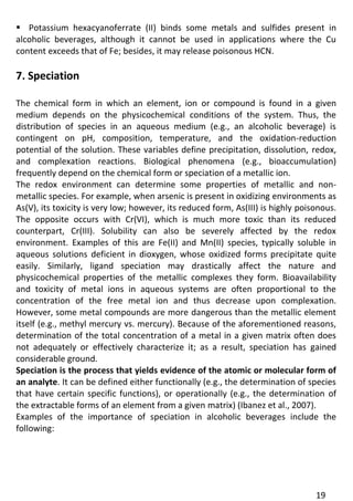 19 
 Potassium hexacyanoferrate (II) binds some metals and sulfides present in alcoholic beverages, although it cannot be used in applications where the Cu content exceeds that of Fe; besides, it may release poisonous HCN. 
7. Speciation 
The chemical form in which an element, ion or compound is found in a given medium depends on the physicochemical conditions of the system. Thus, the distribution of species in an aqueous medium (e.g., an alcoholic beverage) is contingent on pH, composition, temperature, and the oxidation-reduction potential of the solution. These variables define precipitation, dissolution, redox, and complexation reactions. Biological phenomena (e.g., bioaccumulation) frequently depend on the chemical form or speciation of a metallic ion. 
The redox environment can determine some properties of metallic and non- metallic species. For example, when arsenic is present in oxidizing environments as As(V), its toxicity is very low; however, its reduced form, As(III) is highly poisonous. The opposite occurs with Cr(VI), which is much more toxic than its reduced counterpart, Cr(III). Solubility can also be severely affected by the redox environment. Examples of this are Fe(II) and Mn(II) species, typically soluble in aqueous solutions deficient in dioxygen, whose oxidized forms precipitate quite easily. Similarly, ligand speciation may drastically affect the nature and physicochemical properties of the metallic complexes they form. Bioavailability and toxicity of metal ions in aqueous systems are often proportional to the concentration of the free metal ion and thus decrease upon complexation. However, some metal compounds are more dangerous than the metallic element itself (e.g., methyl mercury vs. mercury). Because of the aforementioned reasons, determination of the total concentration of a metal in a given matrix often does not adequately or effectively characterize it; as a result, speciation has gained considerable ground. 
Speciation is the process that yields evidence of the atomic or molecular form of an analyte. It can be defined either functionally (e.g., the determination of species that have certain specific functions), or operationally (e.g., the determination of the extractable forms of an element from a given matrix) (Ibanez et al., 2007). 
Examples of the importance of speciation in alcoholic beverages include the following: 
 
