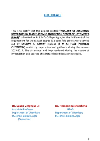 2 
CERTIFICATE 
This is to certify that this project entitled “ANALYSIS OF ALCOHOLIC BEVERAGES BY FLAME ATOMIC ABSORPTION SPECTROPHOTOMETER (FAAS)” submitted to St. John’s College, Agra, for the fulfillment of the requirement for the Master degree is a bona fide project work carried out by SAURAV K. RAWAT student of M Sc Final (PHYSICAL CHEMISTRY) under my supervision and guidance during the session 2013-2014. The assistance and help rendered during the course of investigation and sources of literature have been acknowledged. 
Dr. Susan Verghese .P 
Associate Professor 
Department of Chemistry 
St. John’s College, Agra 
(Supervisor) 
Dr. Hemant Kulshreshtha 
HEAD 
Department of Chemistry 
St. John’s College, Agra 
 