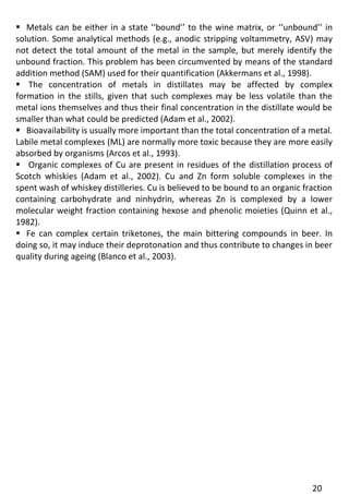 20 
 Metals can be either in a state ‘‘bound’’ to the wine matrix, or ‘‘unbound’’ in solution. Some analytical methods (e.g., anodic stripping voltammetry, ASV) may not detect the total amount of the metal in the sample, but merely identify the unbound fraction. This problem has been circumvented by means of the standard addition method (SAM) used for their quantification (Akkermans et al., 1998). 
 The concentration of metals in distillates may be affected by complex formation in the stills, given that such complexes may be less volatile than the metal ions themselves and thus their final concentration in the distillate would be smaller than what could be predicted (Adam et al., 2002). 
 Bioavailability is usually more important than the total concentration of a metal. Labile metal complexes (ML) are normally more toxic because they are more easily absorbed by organisms (Arcos et al., 1993). 
 Organic complexes of Cu are present in residues of the distillation process of Scotch whiskies (Adam et al., 2002). Cu and Zn form soluble complexes in the spent wash of whiskey distilleries. Cu is believed to be bound to an organic fraction containing carbohydrate and ninhydrin, whereas Zn is complexed by a lower molecular weight fraction containing hexose and phenolic moieties (Quinn et al., 1982). 
 Fe can complex certain triketones, the main bittering compounds in beer. In doing so, it may induce their deprotonation and thus contribute to changes in beer quality during ageing (Blanco et al., 2003).  