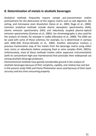 21 
8. Determination of metals in alcoholic beverages 
Analytical methods frequently require sample pre-concentration and/or pretreatment for the destruction of the organic matrix such as wet digestion, dry ashing, and microwave oven dissolution (Salvo et al., 2003; Dugo et al., 2004). Common analytical methods include atomic absorption spectrometry (AAS), atomic emission spectrometry (AES) and inductively coupled plasma–optical emission spectrometry (Camean et al., 2001). Ion chromatography is also used for the analysis of metals, for example in vodka (Obrezkov et al., 2000). The SAM can be used with some of these schemes; for example, Cu is determined in cachaza with SAM–AAS (Farias-Almeida et al., 2003). Another alternative involves a previous fractionation step of the metals from the beverage matrix using either ionic resins or adsorbents before analyzing food or wine samples (Pohl, 2007a). Unfortunately, most of these methods involve rather expensive instrumentation (with its concomitant high-cost maintenance) that precludes their widespread use among alcoholic beverage producers. 
Electrochemical methods have gained considerable ground in the analysis of alcoholic beverages because of their simplicity, rapidity, and relative low cost but in the present study FAAS and Flame Photometer were used because of their exact 
accuracy and less time consuming property.  