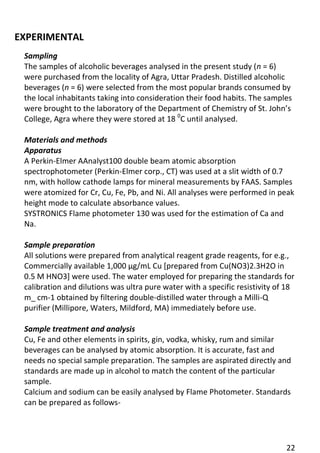22 
EXPERIMENTAL 
Sampling 
The samples of alcoholic beverages analysed in the present study (n = 6) were purchased from the locality of Agra, Uttar Pradesh. Distilled alcoholic beverages (n = 6) were selected from the most popular brands consumed by the local inhabitants taking into consideration their food habits. The samples were brought to the laboratory of the Department of Chemistry of St. John’s College, Agra where they were stored at 18 0C until analysed. 
Materials and methods 
Apparatus 
A Perkin-Elmer AAnalyst100 double beam atomic absorption spectrophotometer (Perkin-Elmer corp., CT) was used at a slit width of 0.7 nm, with hollow cathode lamps for mineral measurements by FAAS. Samples were atomized for Cr, Cu, Fe, Pb, and Ni. All analyses were performed in peak height mode to calculate absorbance values. 
SYSTRONICS Flame photometer 130 was used for the estimation of Ca and Na. 
Sample preparation 
All solutions were prepared from analytical reagent grade reagents, for e.g., Commercially available 1,000 μg/mL Cu [prepared from Cu(NO3)2.3H2O in 0.5 M HNO3] were used. The water employed for preparing the standards for calibration and dilutions was ultra pure water with a specific resistivity of 18 m_ cm-1 obtained by filtering double-distilled water through a Milli-Q purifier (Millipore, Waters, Mildford, MA) immediately before use. 
Sample treatment and analysis 
Cu, Fe and other elements in spirits, gin, vodka, whisky, rum and similar beverages can be analysed by atomic absorption. It is accurate, fast and needs no special sample preparation. The samples are aspirated directly and standards are made up in alcohol to match the content of the particular sample. 
Calcium and sodium can be easily analysed by Flame Photometer. Standards can be prepared as follows- 
 