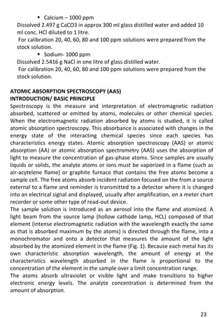 23 
 Calcium – 1000 ppm 
Dissolved 2.497 g CaCO3 in approx 300 ml glass distilled water and added 10 ml conc. HCl diluted to 1 litre. 
For calibration 20, 40, 60, 80 and 100 ppm solutions were prepared from the stock solution. 
 Sodium- 1000 ppm 
Dissolved 2.5416 g NaCl in one litre of glass distilled water. 
For calibration 20, 40, 60, 80 and 100 ppm solutions were prepared from the stock solution. 
ATOMIC ABSORPTION SPECTROSCOPY (AAS) 
INTRODUCTION/ BASIC PRINCIPLE 
Spectroscopy is the measure and interpretation of electromagnetic radiation absorbed, scattered or emitted by atoms, molecules or other chemical species. When the electromagnetic radiation absorbed by atoms is studied, it is called atomic absorption spectroscopy. This absorbance is associated with changes in the energy state of the interacting chemical species since each species has characteristics energy states. Atomic absorption spectroscopy (AAS) or atomic absorption (AA) or atomic absorption spectrometry (AAS) uses the absorption of light to measure the concentration of gas-phase atoms. Since samples are usually liquids or solids, the analyte atoms or ions must be vaporized in a flame (such as air-acytelene flame) or graphite furnace that contains the free atoms become a sample cell. The free atoms absorb incident radiation focused on the from a source external to a flame and reminder is transmitted to a detector where it is changed into an electrical signal and displayed, usually after amplification, on a meter chart recorder or some other type of read-out device. 
The sample solution is introduced as an aerosol into the flame and atomized. A light beam from the source lamp (hollow cathode lamp, HCL) composed of that element (intense electromagnetic radiation with the wavelength exactly the same as that is absorbed maximum by the atoms) is directed through the flame, into a monochromator and onto a detector that measures the amount of the light absorbed by the atomized element in the flame (Fig. 1). Because each metal has its own characteristic absorption wavelength, the amount of energy at the characteristics wavelength absorbed in the flame is proportional to the concentration of the element in the sample over a limit concentration range. 
The atoms absorb ultraviolet or visible light and make transitions to higher electronic energy levels. The analyte concentration is determined from the amount of absorption.  