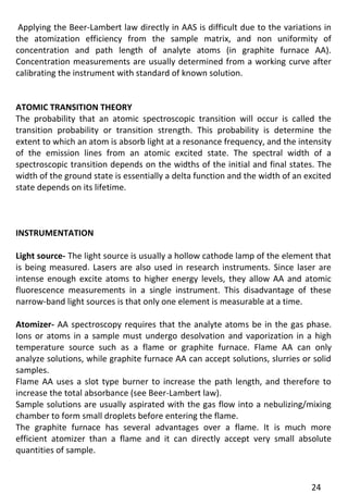24 
Applying the Beer-Lambert law directly in AAS is difficult due to the variations in the atomization efficiency from the sample matrix, and non uniformity of concentration and path length of analyte atoms (in graphite furnace AA). Concentration measurements are usually determined from a working curve after calibrating the instrument with standard of known solution. 
ATOMIC TRANSITION THEORY 
The probability that an atomic spectroscopic transition will occur is called the transition probability or transition strength. This probability is determine the extent to which an atom is absorb light at a resonance frequency, and the intensity of the emission lines from an atomic excited state. The spectral width of a spectroscopic transition depends on the widths of the initial and final states. The width of the ground state is essentially a delta function and the width of an excited state depends on its lifetime. 
INSTRUMENTATION 
Light source- The light source is usually a hollow cathode lamp of the element that is being measured. Lasers are also used in research instruments. Since laser are intense enough excite atoms to higher energy levels, they allow AA and atomic fluorescence measurements in a single instrument. This disadvantage of these narrow-band light sources is that only one element is measurable at a time. 
Atomizer- AA spectroscopy requires that the analyte atoms be in the gas phase. Ions or atoms in a sample must undergo desolvation and vaporization in a high temperature source such as a flame or graphite furnace. Flame AA can only analyze solutions, while graphite furnace AA can accept solutions, slurries or solid samples. 
Flame AA uses a slot type burner to increase the path length, and therefore to increase the total absorbance (see Beer-Lambert law). 
Sample solutions are usually aspirated with the gas flow into a nebulizing/mixing chamber to form small droplets before entering the flame. 
The graphite furnace has several advantages over a flame. It is much more efficient atomizer than a flame and it can directly accept very small absolute quantities of sample.  