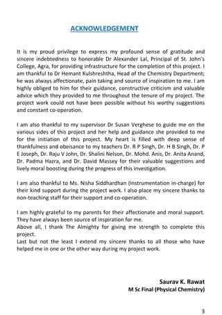 3 
ACKNOWLEDGEMENT 
It is my proud privilege to express my profound sense of gratitude and sincere indebtedness to honorable Dr Alexander Lal, Principal of St. John’s College, Agra, for providing infrastructure for the completion of this project. I am thankful to Dr Hemant Kulshreshtha, Head of the Chemistry Department; he was always affectionate, pain taking and source of inspiration to me. I am highly obliged to him for their guidance, constructive criticism and valuable advice which they provided to me throughout the tenure of my project. The project work could not have been possible without his worthy suggestions and constant co-operation. 
I am also thankful to my supervisor Dr Susan Verghese to guide me on the various sides of this project and her help and guidance she provided to me for the initiation of this project. My heart is filled with deep sense of thankfulness and obeisance to my teachers Dr. R P Singh, Dr. H B Singh, Dr. P E Joseph, Dr. Raju V John, Dr. Shalini Nelson, Dr. Mohd. Anis, Dr. Anita Anand, Dr. Padma Hazra, and Dr. David Massey for their valuable suggestions and lively moral boosting during the progress of this investigation. 
I am also thankful to Ms. Nisha Siddhardhan (Instrumentation in-charge) for their kind support during the project work. I also place my sincere thanks to non-teaching staff for their support and co-operation. 
I am highly grateful to my parents for their affectionate and moral support. They have always been source of inspiration for me. 
Above all, I thank The Almighty for giving me strength to complete this project. 
Last but not the least I extend my sincere thanks to all those who have helped me in one or the other way during my project work. 
Saurav K. Rawat 
M Sc Final (Physical Chemistry) 
 