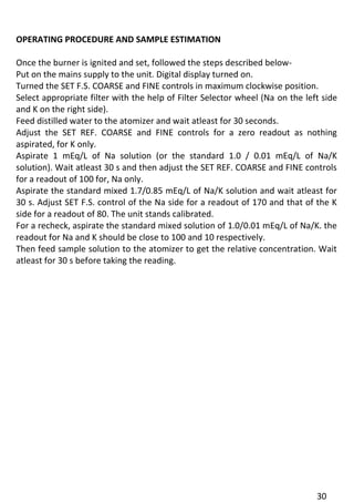 30 
OPERATING PROCEDURE AND SAMPLE ESTIMATION 
Once the burner is ignited and set, followed the steps described below- 
Put on the mains supply to the unit. Digital display turned on. 
Turned the SET F.S. COARSE and FINE controls in maximum clockwise position. 
Select appropriate filter with the help of Filter Selector wheel (Na on the left side and K on the right side). 
Feed distilled water to the atomizer and wait atleast for 30 seconds. 
Adjust the SET REF. COARSE and FINE controls for a zero readout as nothing aspirated, for K only. 
Aspirate 1 mEq/L of Na solution (or the standard 1.0 / 0.01 mEq/L of Na/K solution). Wait atleast 30 s and then adjust the SET REF. COARSE and FINE controls for a readout of 100 for, Na only. 
Aspirate the standard mixed 1.7/0.85 mEq/L of Na/K solution and wait atleast for 30 s. Adjust SET F.S. control of the Na side for a readout of 170 and that of the K side for a readout of 80. The unit stands calibrated. 
For a recheck, aspirate the standard mixed solution of 1.0/0.01 mEq/L of Na/K. the readout for Na and K should be close to 100 and 10 respectively. 
Then feed sample solution to the atomizer to get the relative concentration. Wait atleast for 30 s before taking the reading. 
 