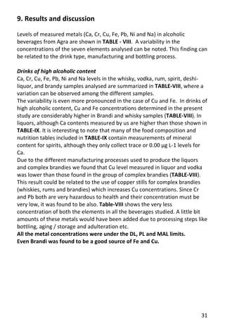 31 
9. Results and discussion 
Levels of measured metals (Ca, Cr, Cu, Fe, Pb, Ni and Na) in alcoholic beverages from Agra are shown in TABLE - VIII. A variability in the concentrations of the seven elements analysed can be noted. This finding can be related to the drink type, manufacturing and bottling process. 
Drinks of high alcoholic content 
Ca, Cr, Cu, Fe, Pb, Ni and Na levels in the whisky, vodka, rum, spirit, deshi- liquor, and brandy samples analysed are summarized in TABLE-VIII, where a variation can be observed among the different samples. 
The variability is even more pronounced in the case of Cu and Fe. In drinks of high alcoholic content, Cu and Fe concentrations determined in the present study are considerably higher in Brandi and whisky samples (TABLE-VIII). In liquors, although Ca contents measured by us are higher than those shown in TABLE-IX. It is interesting to note that many of the food composition and nutrition tables included in TABLE-IX contain measurements of mineral content for spirits, although they only collect trace or 0.00 μg L-1 levels for Ca. 
Due to the different manufacturing processes used to produce the liquors and complex brandies we found that Cu level measured in liquor and vodka was lower than those found in the group of complex brandies (TABLE-VIII). This result could be related to the use of copper stills for complex brandies (whiskies, rums and brandies) which increases Cu concentrations. Since Cr and Pb both are very hazardous to health and their concentration must be very low, it was found to be also. Table-VIII shows the very less concentration of both the elements in all the beverages studied. A little bit amounts of these metals would have been added due to processing steps like bottling, aging / storage and adulteration etc. 
All the metal concentrations were under the DL, PL and MAL limits. 
Even Brandi was found to be a good source of Fe and Cu. 
 