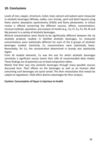 32 
10. Conclusions 
Levels of iron, copper, chromium, nickel, lead, calcium and sodium were measured in alcoholic beverages (Whisky, vodka, rum, brandy, spirit and deshi liquors) using flame atomic absorption spectrometry (FAAS) and flame photometer. A critical review is offered concerning the different sources, effects, concentrations, removal methods, speciation, and analysis of metals (e.g., Ca, Cr, Cu, Fe, Pb, Ni and Na) present in a variety of alcoholic beverages. 
Mineral concentrations were found to be significantly different between the six alcoholic products studied. In distilled alcoholic beverages, Cu measured concentrations were statistically different for each of the 6 groups of alcoholic beverages studied. Contrarily, Cu concentrations were statistically lower. Remarkably, for Cu, the concentration determined in brandy was statistically higher. 
From all studied elements, Cu was the one for which alcoholic beverages constitute a significant source (more than 10% of recommended daily intake). These findings are of potential use to food composition tables. 
Metals find their way into alcoholic beverages through many possible sources discussed here. Their effects on the beverages as well as on humans after consuming such beverages are quite varied. This then necessitates that metals be subject to regulations. FAAS offers distinct advantages for their analysis. 
Caution: Consumption of liquor is injurious to health 
 