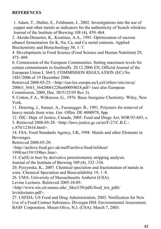 42 
REFERENCES 
1. Adam, T., Duthie, E., Feldmann, J., 2002. Investigations into the use of 
copper and other metals as indicators for the authenticity of Scotch whiskies. 
Journal of the Institute of Brewing 108 (4), 459–464. 
2. Akrida-Demertzi, K., Koutinas, A.A., 1991. Optimization of sucrose ethanol fermentation for K, Na, Ca, and Cu metal contents. Applied Biochemistry and Biotechnology 30, 1–7. 
4. Developments in Food Science (Food Science and Human Nutrition) 29, 
475–489. 
8. Commission of the European Communities. Setting maximum levels for certain contaminants in foodstuffs. 20.12.2006 EN, Official Journal of the European Union L 364/5, COMMISSION REGULATION (EC) No 1881/2006 of 19 December 2006. 
Retrieved 2008-05-25: <http://eur-lex.europa.eu/LexUriServ/site/en/oj/ 
2006/l_364/l_36420061220en00050024.pdf> (see also European Commission, 2000, Doc. III/5125/95 Rev.3). 
9. Cotton, F.A., Wilkinson, G., 1976. Basic Inorganic Chemistry. Wiley, New York. 
11. Detering, J., Sanner, A., Fussnegger, B., 1991. Polymers for removal of heavy metals from wine. Ger. Offen. DE 4000978, 8pp. 
12. DJC: Dept. of Justice, Canada, 2005. Food and Drugs Act, SOR/93-603, s. 5. Retrieved 2008-05-28: <http://laws.justice.gc.ca/en/F-27/C.R.C.- c.870/123616.html>. 
14. FSA: Food Standards Agency, UK, 1998. Metals and other Elements in Beverages. 
Retrieved 2008-05-28: <http://archive.food.gov.uk/maff/archive/food/infsheet/ 
1998/no159/159bev.htm>. 
15. Cu(II) in beer by derivative potentiometric stripping analysis. 
Journal of the Institute of Brewing 109 (4), 332–336. 
20. Pyrzynska, K., 2007. Chemical speciation and fractionation of metals in wine. Chemical Speciation and Bioavailability 19, 1–8. 
26. UMA: University of Massachusetts Amherst (USA). 
Levine Lectures. Retrieved 2005-10-05: <http://www.nix.oit.umass.edu/_fdsci150/pdfs/food_tox_pdfs/ 
levinlectures.pdf>. 
27. USFDA: US Food and Drug Administration, 2003. Notification for New Use of a Food Contact Substance, Divergan HM: Environmental Assessment, BASF Corporation. Mount Olive, N.J. (USA). March 7, 2003.  