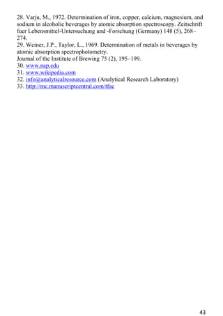 43 
28. Varju, M., 1972. Determination of iron, copper, calcium, magnesium, and sodium in alcoholic beverages by atomic absorption spectroscopy. Zeitschrift 
fuer Lebensmittel-Untersuchung und -Forschung (Germany) 148 (5), 268– 274. 
29. Weiner, J.P., Taylor, L., 1969. Determination of metals in beverages by atomic absorption spectrophotometry. 
Journal of the Institute of Brewing 75 (2), 195–199. 
30. www.nap.edu 
31. www.wikipedia.com 
32. info@analyticalresource.com (Analytical Research Laboratory) 
33. http://mc.manuscriptcentral.com/tfac 

