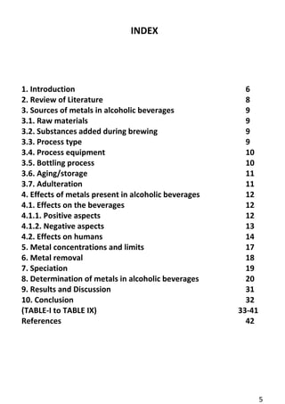 5 
INDEX 
1. Introduction 6 
2. Review of Literature 8 
3. Sources of metals in alcoholic beverages 9 
3.1. Raw materials 9 
3.2. Substances added during brewing 9 
3.3. Process type 9 
3.4. Process equipment 10 
3.5. Bottling process 10 
3.6. Aging/storage 11 
3.7. Adulteration 11 
4. Effects of metals present in alcoholic beverages 12 
4.1. Effects on the beverages 12 
4.1.1. Positive aspects 12 
4.1.2. Negative aspects 13 
4.2. Effects on humans 14 
5. Metal concentrations and limits 17 
6. Metal removal 18 
7. Speciation 19 
8. Determination of metals in alcoholic beverages 20 
9. Results and Discussion 31 
10. Conclusion 32 
(TABLE-I to TABLE IX) 33-41 
References 42 
 