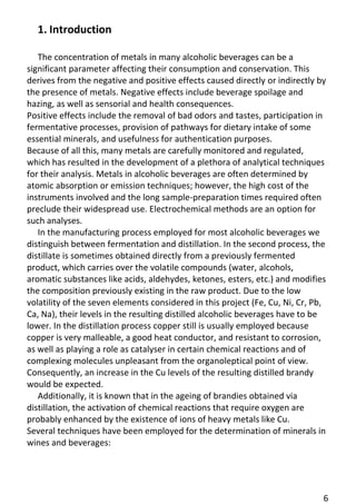 6 
1. Introduction 
The concentration of metals in many alcoholic beverages can be a significant parameter affecting their consumption and conservation. This derives from the negative and positive effects caused directly or indirectly by the presence of metals. Negative effects include beverage spoilage and hazing, as well as sensorial and health consequences. 
Positive effects include the removal of bad odors and tastes, participation in fermentative processes, provision of pathways for dietary intake of some essential minerals, and usefulness for authentication purposes. 
Because of all this, many metals are carefully monitored and regulated, which has resulted in the development of a plethora of analytical techniques for their analysis. Metals in alcoholic beverages are often determined by atomic absorption or emission techniques; however, the high cost of the instruments involved and the long sample-preparation times required often preclude their widespread use. Electrochemical methods are an option for such analyses. 
In the manufacturing process employed for most alcoholic beverages we distinguish between fermentation and distillation. In the second process, the distillate is sometimes obtained directly from a previously fermented product, which carries over the volatile compounds (water, alcohols, aromatic substances like acids, aldehydes, ketones, esters, etc.) and modifies the composition previously existing in the raw product. Due to the low volatility of the seven elements considered in this project (Fe, Cu, Ni, Cr, Pb, Ca, Na), their levels in the resulting distilled alcoholic beverages have to be lower. In the distillation process copper still is usually employed because copper is very malleable, a good heat conductor, and resistant to corrosion, as well as playing a role as catalyser in certain chemical reactions and of complexing molecules unpleasant from the organoleptical point of view. 
Consequently, an increase in the Cu levels of the resulting distilled brandy would be expected. 
Additionally, it is known that in the ageing of brandies obtained via distillation, the activation of chemical reactions that require oxygen are probably enhanced by the existence of ions of heavy metals like Cu. 
Several techniques have been employed for the determination of minerals in wines and beverages: 
 