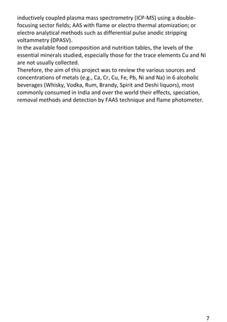 7 
inductively coupled plasma mass spectrometry (ICP-MS) using a double- focusing sector fields; AAS with flame or electro thermal atomization; or electro analytical methods such as differential pulse anodic stripping voltammetry (DPASV). 
In the available food composition and nutrition tables, the levels of the essential minerals studied, especially those for the trace elements Cu and Ni are not usually collected. 
Therefore, the aim of this project was to review the various sources and concentrations of metals (e.g., Ca, Cr, Cu, Fe, Pb, Ni and Na) in 6 alcoholic beverages (Whisky, Vodka, Rum, Brandy, Spirit and Deshi liquors), most commonly consumed in India and over the world their effects, speciation, removal methods and detection by FAAS technique and flame photometer.  