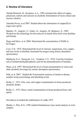 8 
2. Review of Literature 
Akrida-Demertzi, K., Koutinas, A.A., 1992 estimated the effect of copper, potassium, sodium and calcium on alcoholic fermentation of raisin extract and sucrose solution. 
Almeida Neves, et al 2007. Studied about the elimination of copper(II) in sugar-cane spirits. 
Bakalov, N., Angelov, V., Gidov, G., Angelov, B., Bolgurov, S., 1989. Worked on the technology for the removal of metals from fresh wine distillate and brandy. 
Dugo and Salvo, et al, 2004. Determined the concentration of Ni(II) in beverages. 
Cyro, T.N., 1976. Determined the level of calcium, magnesium, iron, copper, and zinc levels in distilled, fermented beverages-using atomic absorption 
spectrometry. 
Mekhuzla, N.A., Panasyuk, A.L., Temkina, V.Y., 1978. Used the trisodium salt of nitrilotrimethylphosphonic acid for the demetallization of brandies. 
Mena, et al, 1997. Determined the level of lead contamination in wines and other alcoholic beverages by atomic absorption spectrometry.. 
Pohl, et al. 2007. Studied the Fractionation analysis of metals in dietary samples using ionexchange and adsorbing resins. 
Reilly, C., 1972. Zinc, iron, and copper contamination in home-produced alcoholic drinks. 
Reilly, C., 1973. Heavy metal contamination in home-produced beers and spirits 
Servadio,et al studied the stabilization of vodka.1975 
Shukla, J., Pitre, K.S., 1998 studied Simultaneous trace metal analysis in wine samples. 
 