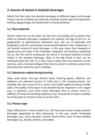 9 
3. Sources of metals in alcoholic beverages 
Metals find their way into alcoholic beverages at different stages and through various sources including raw materials, brewing, process type and equipment, bottling, aging/storage, and adulteration as discussed below. 
3.1. Raw materials 
Several metal ions can be taken up from the surrounding soil by plants from which an alcoholic beverage is prepared. For instance, the type of soil (i.e., its geogenicity), its agrochemical treatments (e.g., the use of pesticides and fungicides), and the surrounding environmental pollution have implications in the mineral content of many beverages. In this way, wines from vineyards in coastal areas are richer in Na. Pesticides, fungicides, and fertilizers containing Cd, Cu, Mn, Pb, and Zn compounds can derive in increased contents of these metals in the alcoholic beverage. Most of the Mg found in beer can be introduced with the malt. Cu in beer comes mainly from raw materials; on the contrary, only a small percentage of the final Cu content in whiskey comes from the barely from which the spirit is distilled. 
3.2. Substances added during brewing 
Hops, acids, bases, silica gel, dilution water, flavoring agents, additives, and stabilizers are potential sources of metal ions in the brewing process. For example, the main source of Cu in wine is the CuSO4 added to remove sulfidic odors. The acidity of the liquor to be distilled may be important in this regard (e.g., in whiskies), since more acidic beverages tend to contain more Cu. Addition of fining and clarifying substances (e.g., flocculants) to reduce turbidity can bring about an increase in Na, Ca or Al in wine. 
3.3. Process type 
Major differences in metal content (i.e., Ni) have been found among alcoholic beverages depending on their processing. In this way, certain fermented beverages (e.g., wine and beer) contain several times more Ni than distilled beverages (e.g., brandy, whiskey, and vodka). 
 