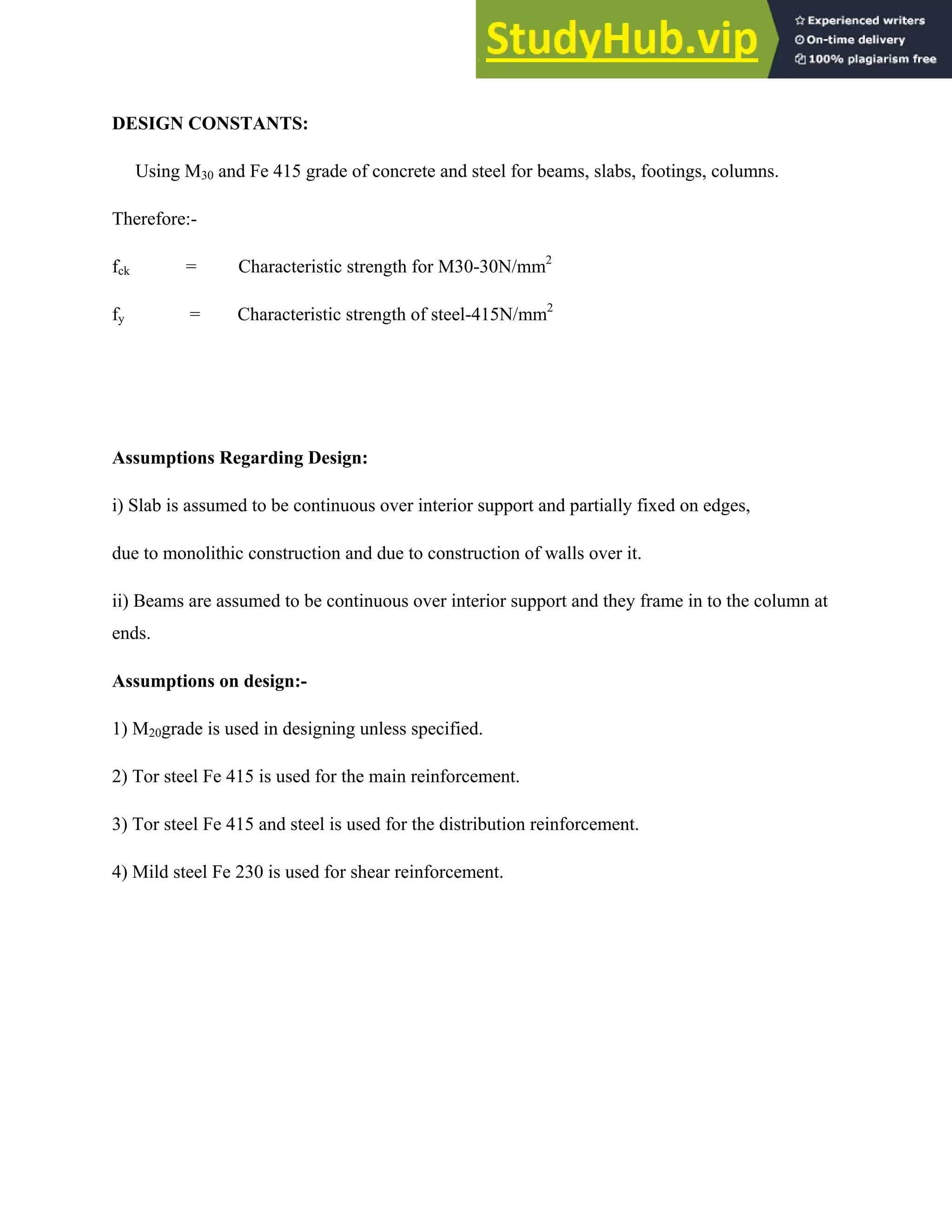 DESIGN CONSTANTS:
Using M30 and Fe 415 grade of concrete and steel for beams, slabs, footings, columns.
Therefore:-
fck = Characteristic strength for M30-30N/mm2
fy = Characteristic strength of steel-415N/mm2
Assumptions Regarding Design:
i) Slab is assumed to be continuous over interior support and partially fixed on edges,
due to monolithic construction and due to construction of walls over it.
ii) Beams are assumed to be continuous over interior support and they frame in to the column at
ends.
Assumptions on design:-
1) M20grade is used in designing unless specified.
2) Tor steel Fe 415 is used for the main reinforcement.
3) Tor steel Fe 415 and steel is used for the distribution reinforcement.
4) Mild steel Fe 230 is used for shear reinforcement.
 