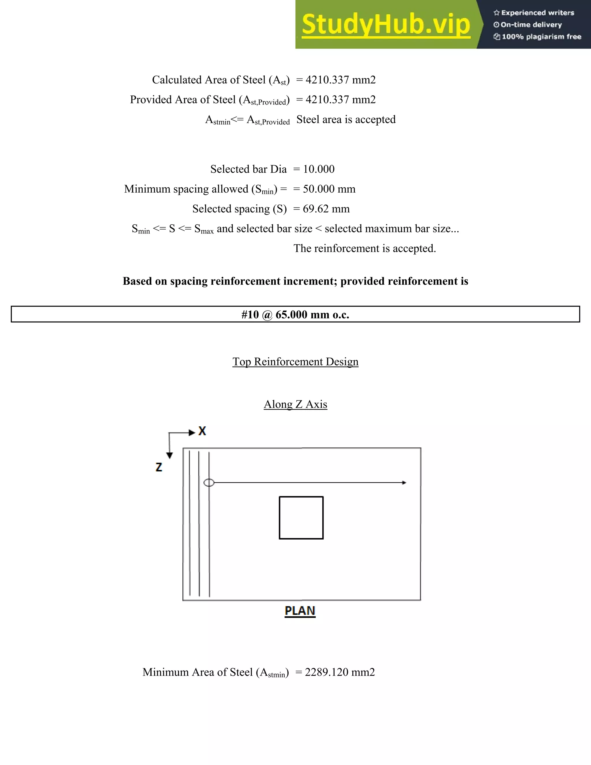 Calculated Area of Steel (Ast) = 4210.337 mm2
Provided Area of Steel (Ast,Provided) = 4210.337 mm2
Astmin<= Ast,Provided Steel area is accepted
Selected bar Dia = 10.000
Minimum spacing allowed (Smin) = = 50.000 mm
Selected spacing (S) = 69.62 mm
Smin <= S <= Smax and selected bar size < selected maximum bar size...
The reinforcement is accepted.
Based on spacing reinforcement increment; provided reinforcement is
#10 @ 65.000 mm o.c.
Top Reinforcement Design
Along Z Axis
Minimum Area of Steel (Astmin) = 2289.120 mm2
 