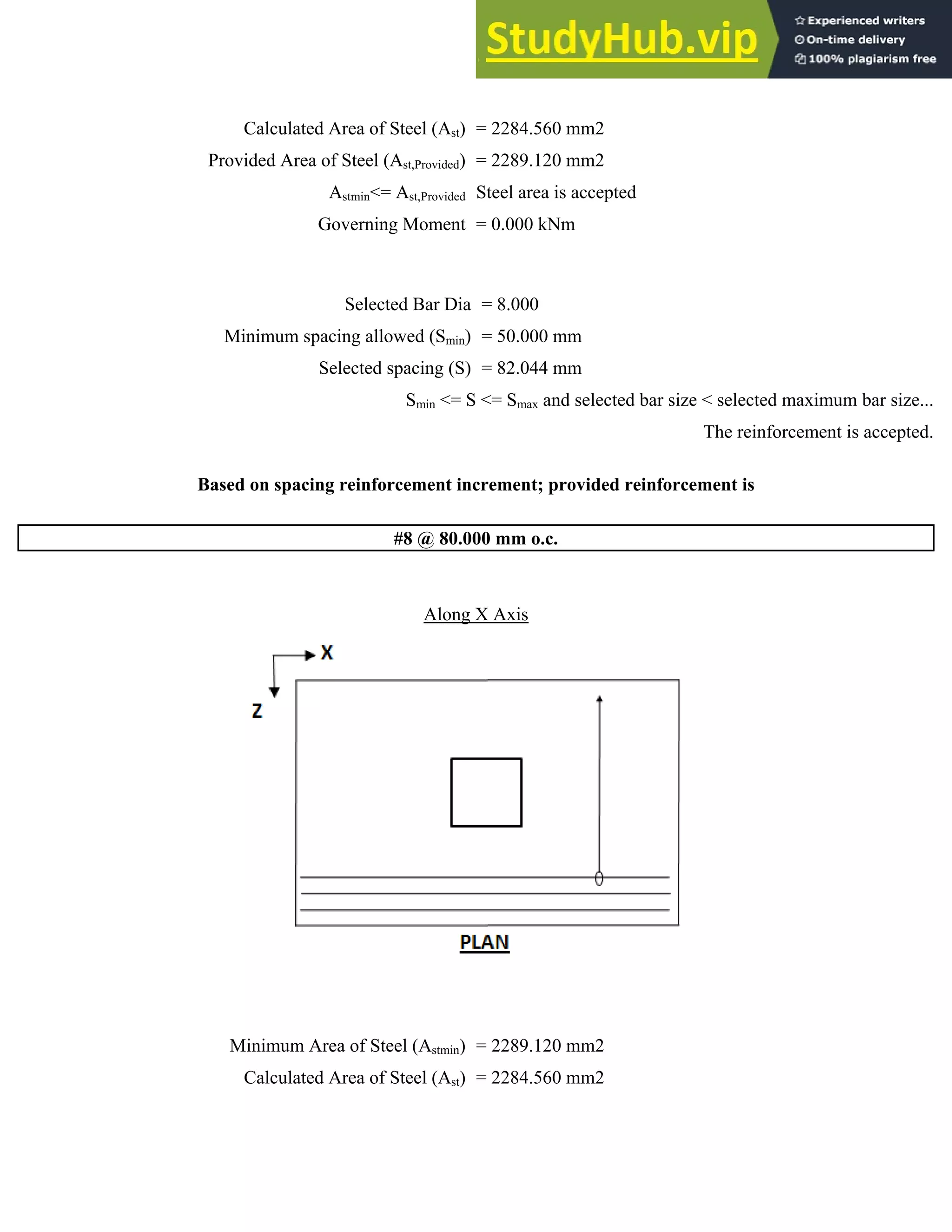 Calculated Area of Steel (Ast) = 2284.560 mm2
Provided Area of Steel (Ast,Provided) = 2289.120 mm2
Astmin<= Ast,Provided Steel area is accepted
Governing Moment = 0.000 kNm
Selected Bar Dia = 8.000
Minimum spacing allowed (Smin) = 50.000 mm
Selected spacing (S) = 82.044 mm
Smin <= S <= Smax and selected bar size < selected maximum bar size...
The reinforcement is accepted.
Based on spacing reinforcement increment; provided reinforcement is
#8 @ 80.000 mm o.c.
Along X Axis
Minimum Area of Steel (Astmin) = 2289.120 mm2
Calculated Area of Steel (Ast) = 2284.560 mm2
 