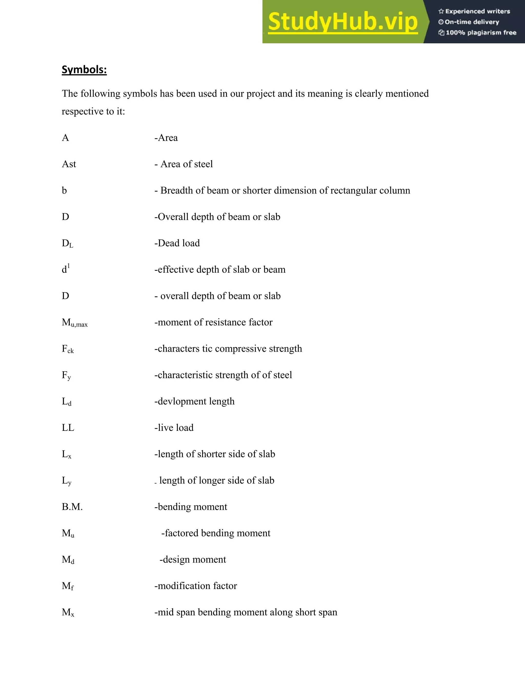Symbols:
The following symbols has been used in our project and its meaning is clearly mentioned
respective to it:
A -Area
Ast - Area of steel
b - Breadth of beam or shorter dimension of rectangular column
D -Overall depth of beam or slab
DL -Dead load
d1
-effective depth of slab or beam
D - overall depth of beam or slab
Mu,max -moment of resistance factor
Fck -characters tic compressive strength
Fy -characteristic strength of of steel
Ld -devlopment length
LL -live load
Lx -length of shorter side of slab
Ly - length of longer side of slab
B.M. -bending moment
Mu -factored bending moment
Md -design moment
Mf -modification factor
Mx -mid span bending moment along short span
 