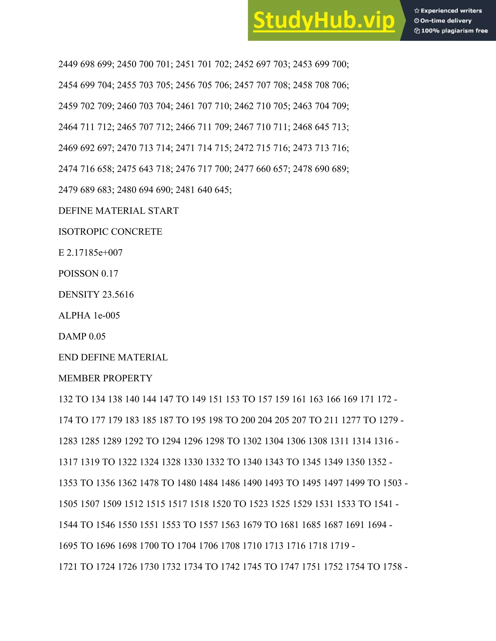 2449 698 699; 2450 700 701; 2451 701 702; 2452 697 703; 2453 699 700;
2454 699 704; 2455 703 705; 2456 705 706; 2457 707 708; 2458 708 706;
2459 702 709; 2460 703 704; 2461 707 710; 2462 710 705; 2463 704 709;
2464 711 712; 2465 707 712; 2466 711 709; 2467 710 711; 2468 645 713;
2469 692 697; 2470 713 714; 2471 714 715; 2472 715 716; 2473 713 716;
2474 716 658; 2475 643 718; 2476 717 700; 2477 660 657; 2478 690 689;
2479 689 683; 2480 694 690; 2481 640 645;
DEFINE MATERIAL START
ISOTROPIC CONCRETE
E 2.17185e+007
POISSON 0.17
DENSITY 23.5616
ALPHA 1e-005
DAMP 0.05
END DEFINE MATERIAL
MEMBER PROPERTY
132 TO 134 138 140 144 147 TO 149 151 153 TO 157 159 161 163 166 169 171 172 -
174 TO 177 179 183 185 187 TO 195 198 TO 200 204 205 207 TO 211 1277 TO 1279 -
1283 1285 1289 1292 TO 1294 1296 1298 TO 1302 1304 1306 1308 1311 1314 1316 -
1317 1319 TO 1322 1324 1328 1330 1332 TO 1340 1343 TO 1345 1349 1350 1352 -
1353 TO 1356 1362 1478 TO 1480 1484 1486 1490 1493 TO 1495 1497 1499 TO 1503 -
1505 1507 1509 1512 1515 1517 1518 1520 TO 1523 1525 1529 1531 1533 TO 1541 -
1544 TO 1546 1550 1551 1553 TO 1557 1563 1679 TO 1681 1685 1687 1691 1694 -
1695 TO 1696 1698 1700 TO 1704 1706 1708 1710 1713 1716 1718 1719 -
1721 TO 1724 1726 1730 1732 1734 TO 1742 1745 TO 1747 1751 1752 1754 TO 1758 -
 