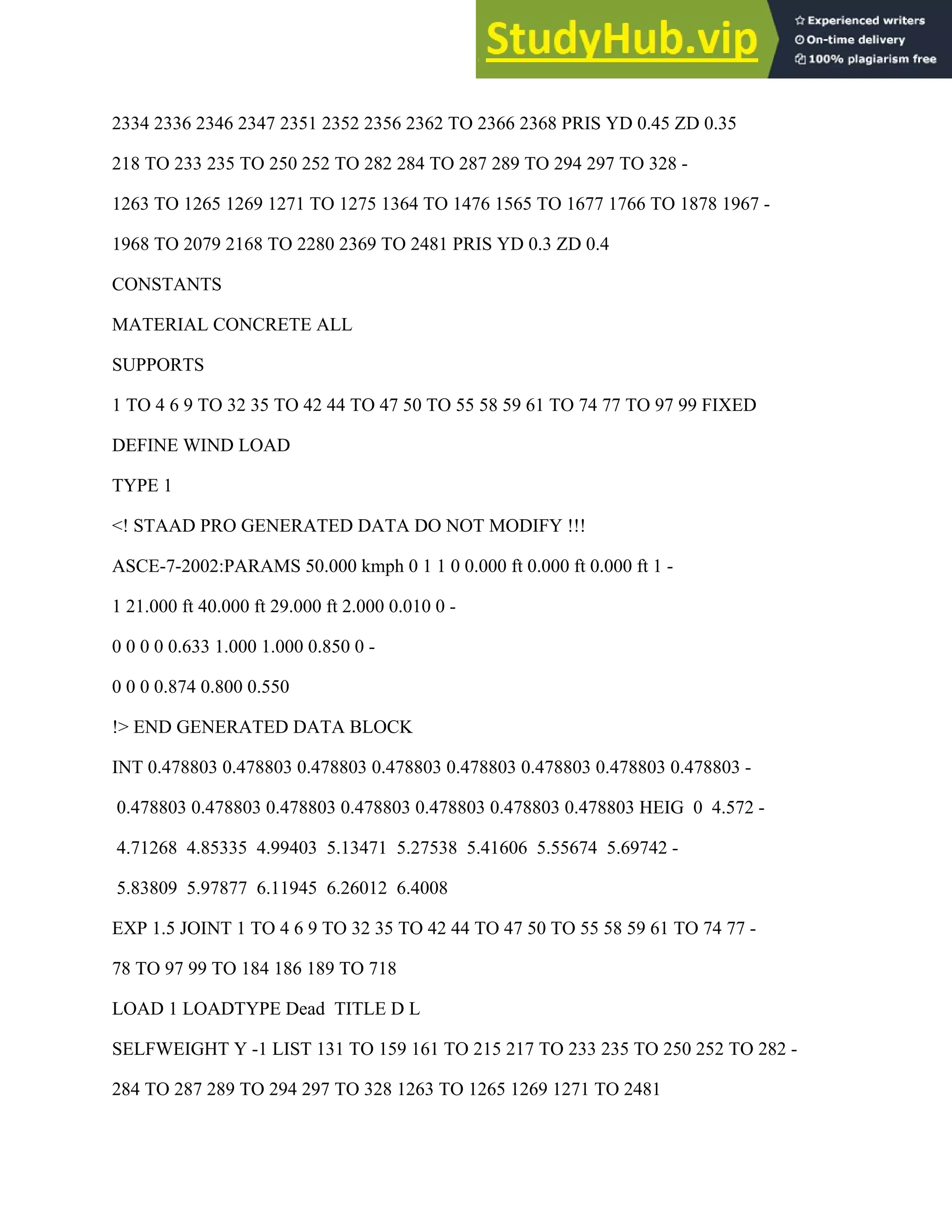 2334 2336 2346 2347 2351 2352 2356 2362 TO 2366 2368 PRIS YD 0.45 ZD 0.35
218 TO 233 235 TO 250 252 TO 282 284 TO 287 289 TO 294 297 TO 328 -
1263 TO 1265 1269 1271 TO 1275 1364 TO 1476 1565 TO 1677 1766 TO 1878 1967 -
1968 TO 2079 2168 TO 2280 2369 TO 2481 PRIS YD 0.3 ZD 0.4
CONSTANTS
MATERIAL CONCRETE ALL
SUPPORTS
1 TO 4 6 9 TO 32 35 TO 42 44 TO 47 50 TO 55 58 59 61 TO 74 77 TO 97 99 FIXED
DEFINE WIND LOAD
TYPE 1
<! STAAD PRO GENERATED DATA DO NOT MODIFY !!!
ASCE-7-2002:PARAMS 50.000 kmph 0 1 1 0 0.000 ft 0.000 ft 0.000 ft 1 -
1 21.000 ft 40.000 ft 29.000 ft 2.000 0.010 0 -
0 0 0 0 0.633 1.000 1.000 0.850 0 -
0 0 0 0.874 0.800 0.550
!> END GENERATED DATA BLOCK
INT 0.478803 0.478803 0.478803 0.478803 0.478803 0.478803 0.478803 0.478803 -
0.478803 0.478803 0.478803 0.478803 0.478803 0.478803 0.478803 HEIG 0 4.572 -
4.71268 4.85335 4.99403 5.13471 5.27538 5.41606 5.55674 5.69742 -
5.83809 5.97877 6.11945 6.26012 6.4008
EXP 1.5 JOINT 1 TO 4 6 9 TO 32 35 TO 42 44 TO 47 50 TO 55 58 59 61 TO 74 77 -
78 TO 97 99 TO 184 186 189 TO 718
LOAD 1 LOADTYPE Dead TITLE D L
SELFWEIGHT Y -1 LIST 131 TO 159 161 TO 215 217 TO 233 235 TO 250 252 TO 282 -
284 TO 287 289 TO 294 297 TO 328 1263 TO 1265 1269 1271 TO 2481
 