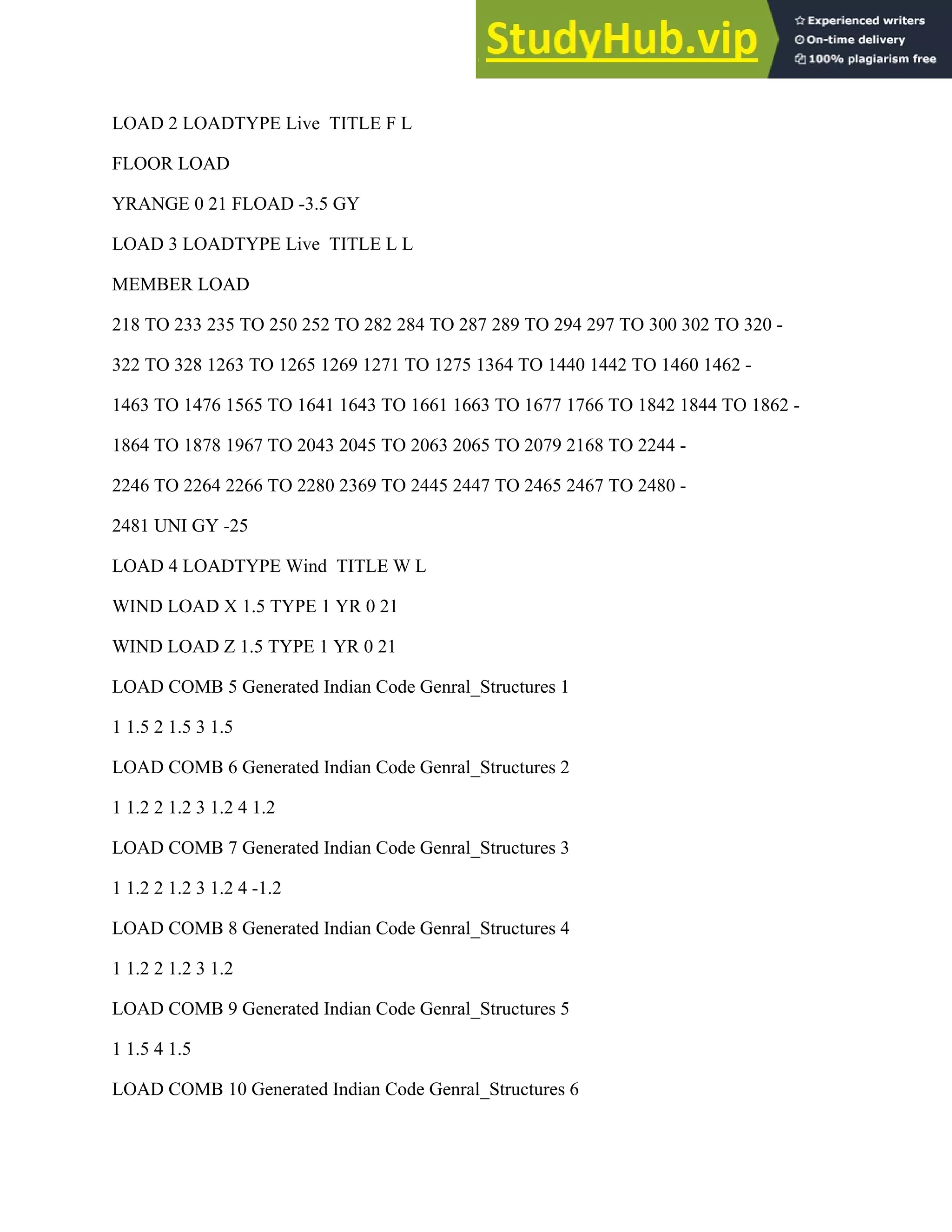 LOAD 2 LOADTYPE Live TITLE F L
FLOOR LOAD
YRANGE 0 21 FLOAD -3.5 GY
LOAD 3 LOADTYPE Live TITLE L L
MEMBER LOAD
218 TO 233 235 TO 250 252 TO 282 284 TO 287 289 TO 294 297 TO 300 302 TO 320 -
322 TO 328 1263 TO 1265 1269 1271 TO 1275 1364 TO 1440 1442 TO 1460 1462 -
1463 TO 1476 1565 TO 1641 1643 TO 1661 1663 TO 1677 1766 TO 1842 1844 TO 1862 -
1864 TO 1878 1967 TO 2043 2045 TO 2063 2065 TO 2079 2168 TO 2244 -
2246 TO 2264 2266 TO 2280 2369 TO 2445 2447 TO 2465 2467 TO 2480 -
2481 UNI GY -25
LOAD 4 LOADTYPE Wind TITLE W L
WIND LOAD X 1.5 TYPE 1 YR 0 21
WIND LOAD Z 1.5 TYPE 1 YR 0 21
LOAD COMB 5 Generated Indian Code Genral_Structures 1
1 1.5 2 1.5 3 1.5
LOAD COMB 6 Generated Indian Code Genral_Structures 2
1 1.2 2 1.2 3 1.2 4 1.2
LOAD COMB 7 Generated Indian Code Genral_Structures 3
1 1.2 2 1.2 3 1.2 4 -1.2
LOAD COMB 8 Generated Indian Code Genral_Structures 4
1 1.2 2 1.2 3 1.2
LOAD COMB 9 Generated Indian Code Genral_Structures 5
1 1.5 4 1.5
LOAD COMB 10 Generated Indian Code Genral_Structures 6
 