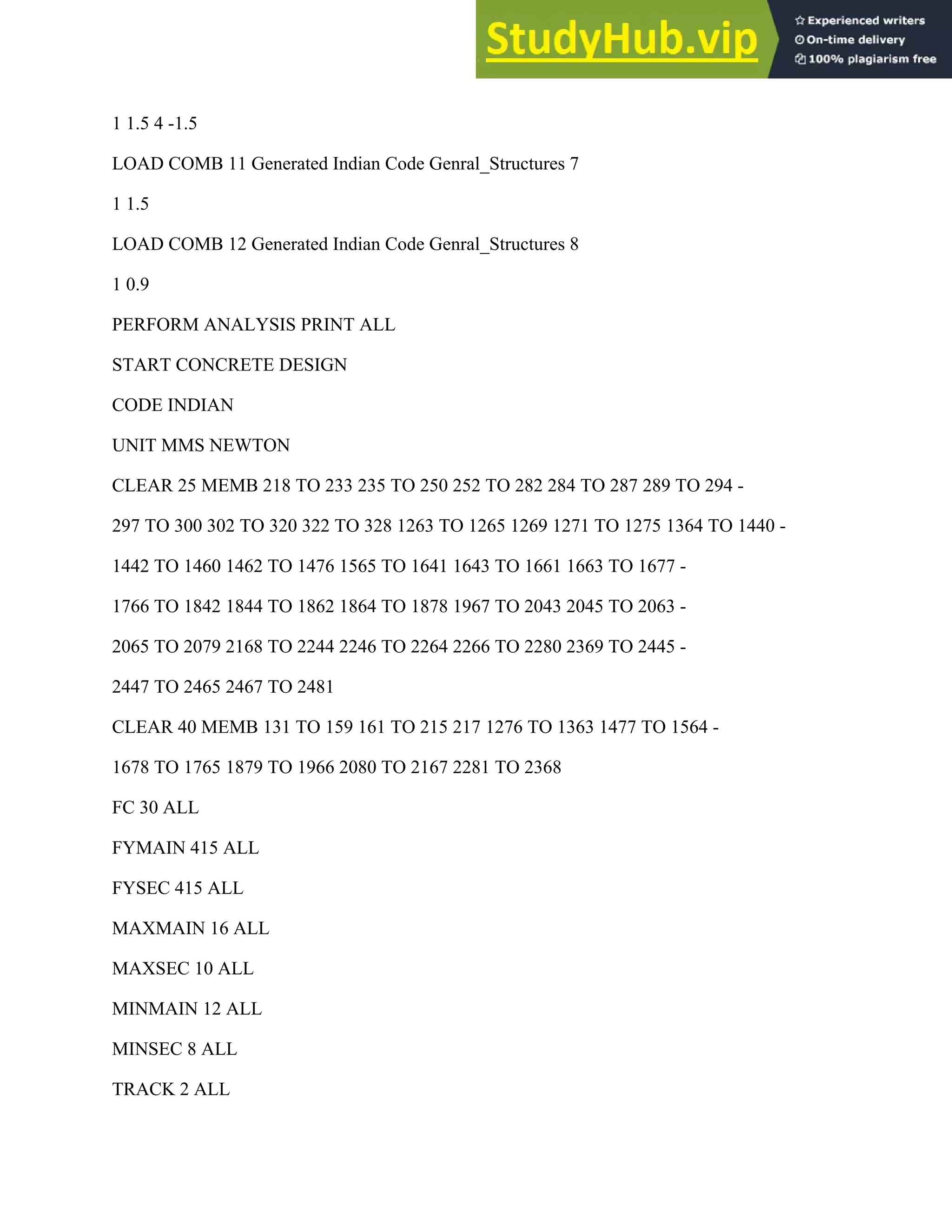1 1.5 4 -1.5
LOAD COMB 11 Generated Indian Code Genral_Structures 7
1 1.5
LOAD COMB 12 Generated Indian Code Genral_Structures 8
1 0.9
PERFORM ANALYSIS PRINT ALL
START CONCRETE DESIGN
CODE INDIAN
UNIT MMS NEWTON
CLEAR 25 MEMB 218 TO 233 235 TO 250 252 TO 282 284 TO 287 289 TO 294 -
297 TO 300 302 TO 320 322 TO 328 1263 TO 1265 1269 1271 TO 1275 1364 TO 1440 -
1442 TO 1460 1462 TO 1476 1565 TO 1641 1643 TO 1661 1663 TO 1677 -
1766 TO 1842 1844 TO 1862 1864 TO 1878 1967 TO 2043 2045 TO 2063 -
2065 TO 2079 2168 TO 2244 2246 TO 2264 2266 TO 2280 2369 TO 2445 -
2447 TO 2465 2467 TO 2481
CLEAR 40 MEMB 131 TO 159 161 TO 215 217 1276 TO 1363 1477 TO 1564 -
1678 TO 1765 1879 TO 1966 2080 TO 2167 2281 TO 2368
FC 30 ALL
FYMAIN 415 ALL
FYSEC 415 ALL
MAXMAIN 16 ALL
MAXSEC 10 ALL
MINMAIN 12 ALL
MINSEC 8 ALL
TRACK 2 ALL
 