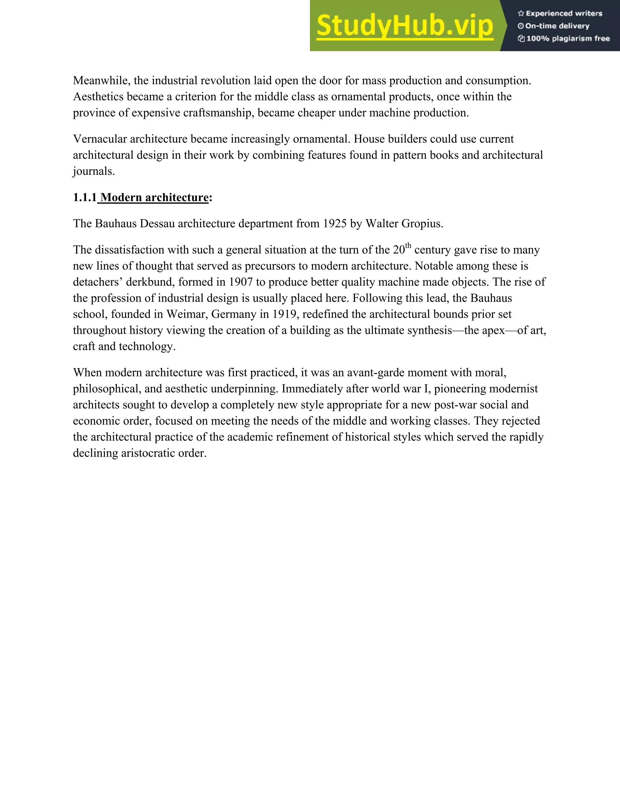 Meanwhile, the industrial revolution laid open the door for mass production and consumption.
Aesthetics became a criterion for the middle class as ornamental products, once within the
province of expensive craftsmanship, became cheaper under machine production.
Vernacular architecture became increasingly ornamental. House builders could use current
architectural design in their work by combining features found in pattern books and architectural
journals.
1.1.1 Modern architecture:
The Bauhaus Dessau architecture department from 1925 by Walter Gropius.
The dissatisfaction with such a general situation at the turn of the 20th
century gave rise to many
new lines of thought that served as precursors to modern architecture. Notable among these is
detachers’ derkbund, formed in 1907 to produce better quality machine made objects. The rise of
the profession of industrial design is usually placed here. Following this lead, the Bauhaus
school, founded in Weimar, Germany in 1919, redefined the architectural bounds prior set
throughout history viewing the creation of a building as the ultimate synthesis—the apex—of art,
craft and technology.
When modern architecture was first practiced, it was an avant-garde moment with moral,
philosophical, and aesthetic underpinning. Immediately after world war I, pioneering modernist
architects sought to develop a completely new style appropriate for a new post-war social and
economic order, focused on meeting the needs of the middle and working classes. They rejected
the architectural practice of the academic refinement of historical styles which served the rapidly
declining aristocratic order.
 