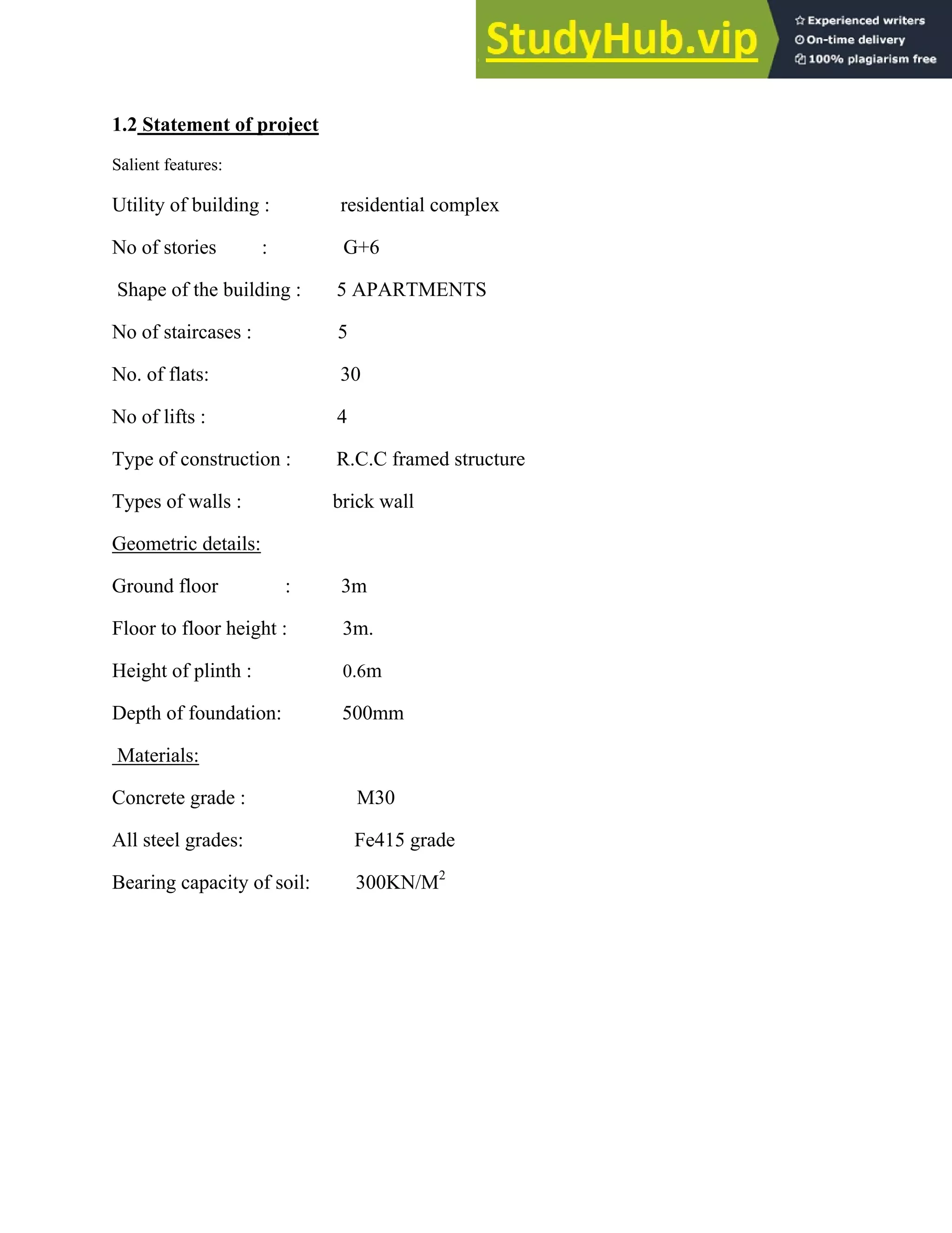 1.2 Statement of project
Salient features:
Utility of building : residential complex
No of stories : G+6
Shape of the building : 5 APARTMENTS
No of staircases : 5
No. of flats: 30
No of lifts : 4
Type of construction : R.C.C framed structure
Types of walls : brick wall
Geometric details:
Ground floor : 3m
Floor to floor height : 3m.
Height of plinth : 0.6m
Depth of foundation: 500mm
Materials:
Concrete grade : M30
All steel grades: Fe415 grade
Bearing capacity of soil: 300KN/M2
 