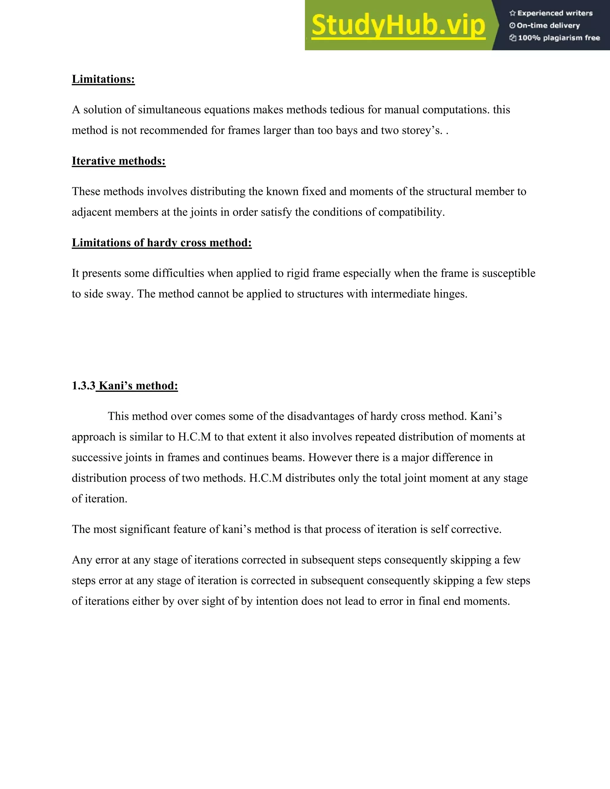 Limitations:
A solution of simultaneous equations makes methods tedious for manual computations. this
method is not recommended for frames larger than too bays and two storey’s. .
Iterative methods:
These methods involves distributing the known fixed and moments of the structural member to
adjacent members at the joints in order satisfy the conditions of compatibility.
Limitations of hardy cross method:
It presents some difficulties when applied to rigid frame especially when the frame is susceptible
to side sway. The method cannot be applied to structures with intermediate hinges.
1.3.3 Kani’s method:
This method over comes some of the disadvantages of hardy cross method. Kani’s
approach is similar to H.C.M to that extent it also involves repeated distribution of moments at
successive joints in frames and continues beams. However there is a major difference in
distribution process of two methods. H.C.M distributes only the total joint moment at any stage
of iteration.
The most significant feature of kani’s method is that process of iteration is self corrective.
Any error at any stage of iterations corrected in subsequent steps consequently skipping a few
steps error at any stage of iteration is corrected in subsequent consequently skipping a few steps
of iterations either by over sight of by intention does not lead to error in final end moments.
 