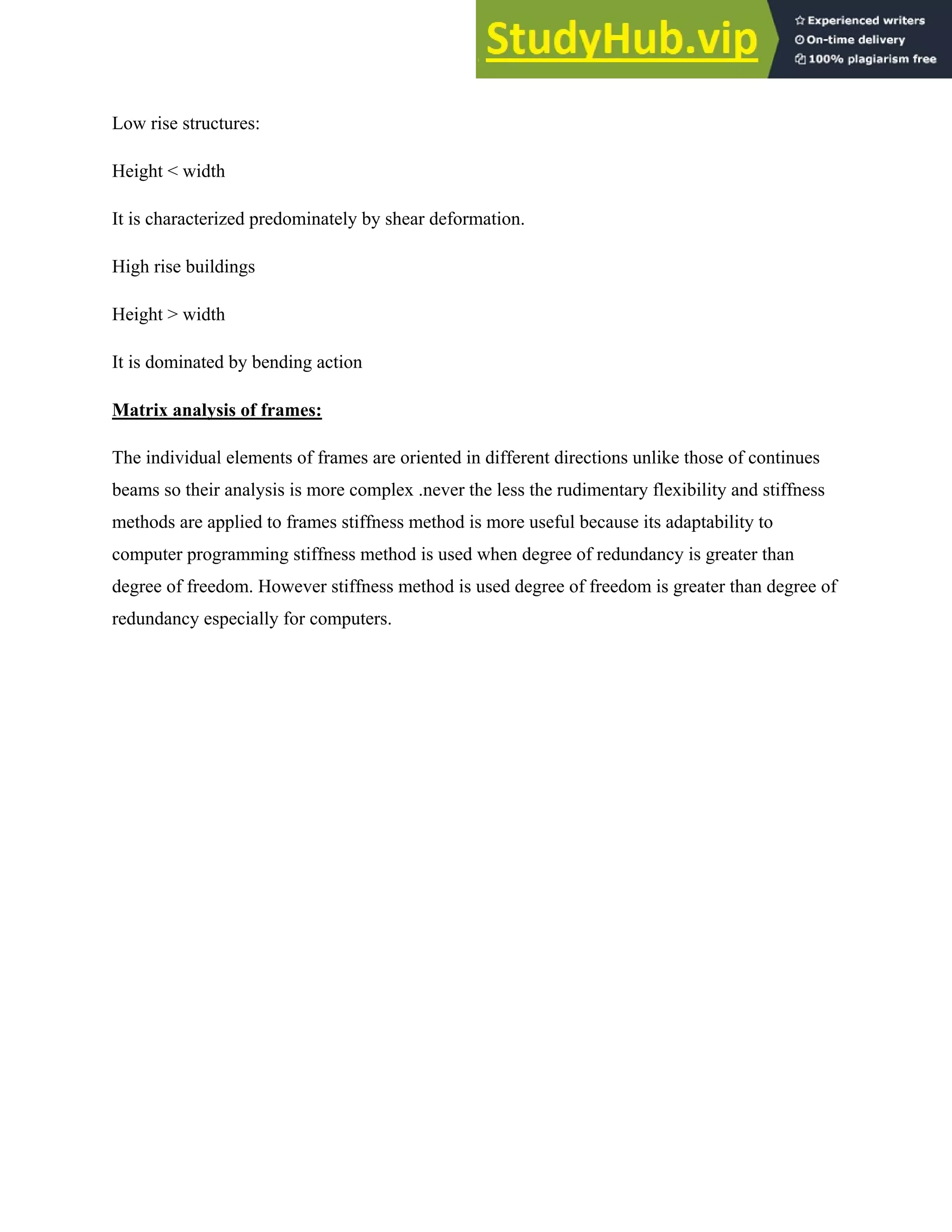 Low rise structures:
Height < width
It is characterized predominately by shear deformation.
High rise buildings
Height > width
It is dominated by bending action
Matrix analysis of frames:
The individual elements of frames are oriented in different directions unlike those of continues
beams so their analysis is more complex .never the less the rudimentary flexibility and stiffness
methods are applied to frames stiffness method is more useful because its adaptability to
computer programming stiffness method is used when degree of redundancy is greater than
degree of freedom. However stiffness method is used degree of freedom is greater than degree of
redundancy especially for computers.
 