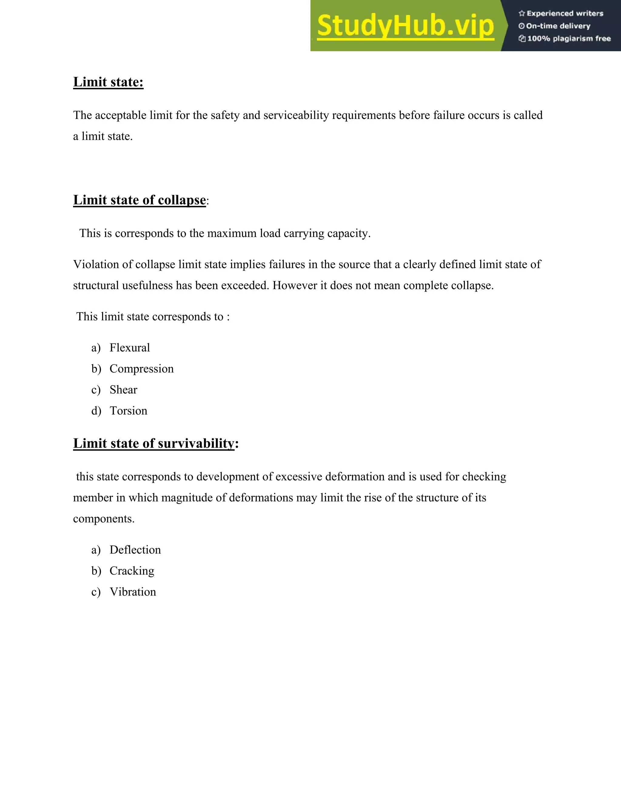 Limit state:
The acceptable limit for the safety and serviceability requirements before failure occurs is called
a limit state.
Limit state of collapse:
This is corresponds to the maximum load carrying capacity.
Violation of collapse limit state implies failures in the source that a clearly defined limit state of
structural usefulness has been exceeded. However it does not mean complete collapse.
This limit state corresponds to :
a) Flexural
b) Compression
c) Shear
d) Torsion
Limit state of survivability:
this state corresponds to development of excessive deformation and is used for checking
member in which magnitude of deformations may limit the rise of the structure of its
components.
a) Deflection
b) Cracking
c) Vibration
 