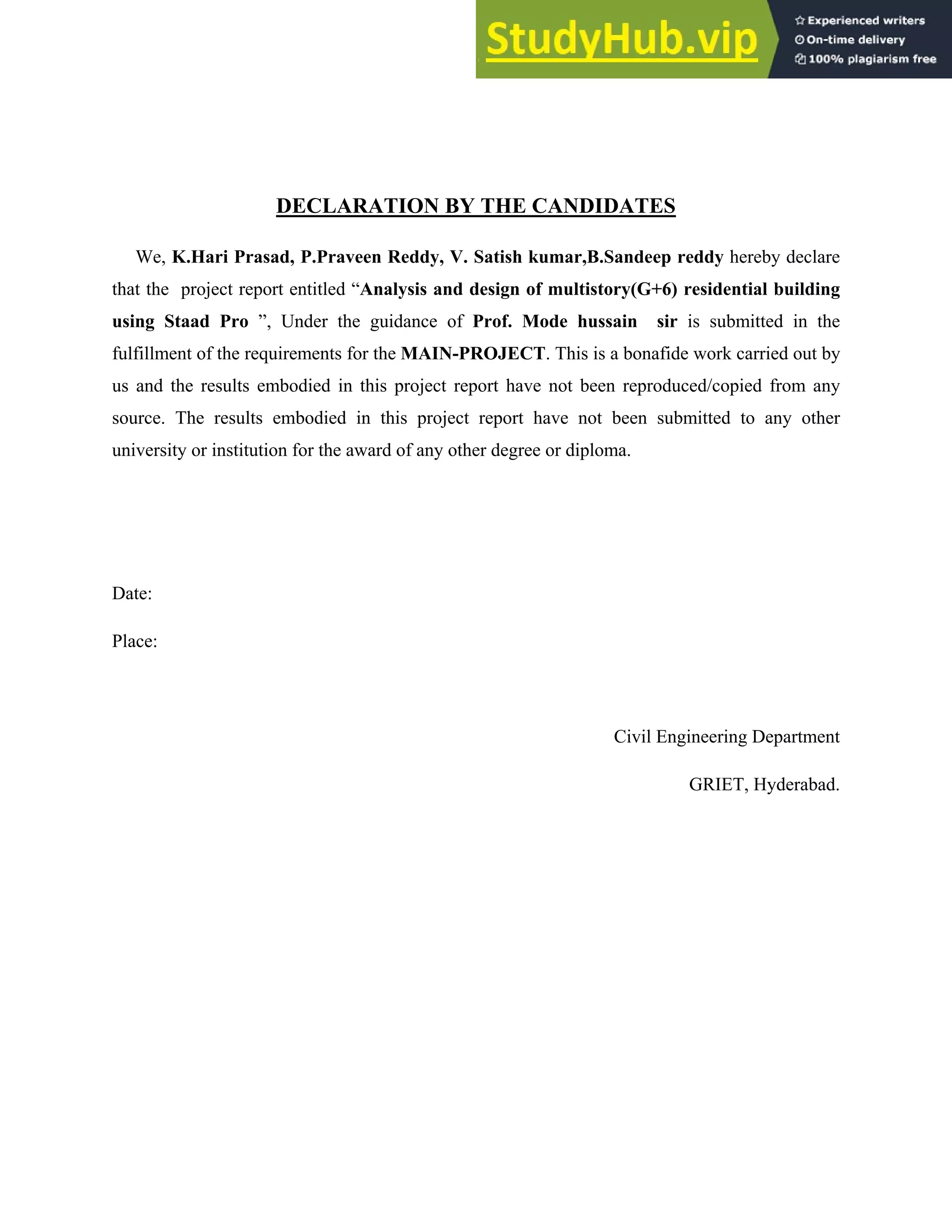 DECLARATION BY THE CANDIDATES
We, K.Hari Prasad, P.Praveen Reddy, V. Satish kumar,B.Sandeep reddy hereby declare
that the project report entitled “Analysis and design of multistory(G+6) residential building
using Staad Pro ”, Under the guidance of Prof. Mode hussain sir is submitted in the
fulfillment of the requirements for the MAIN-PROJECT. This is a bonafide work carried out by
us and the results embodied in this project report have not been reproduced/copied from any
source. The results embodied in this project report have not been submitted to any other
university or institution for the award of any other degree or diploma.
Date:
Place:
Civil Engineering Department
GRIET, Hyderabad.
 