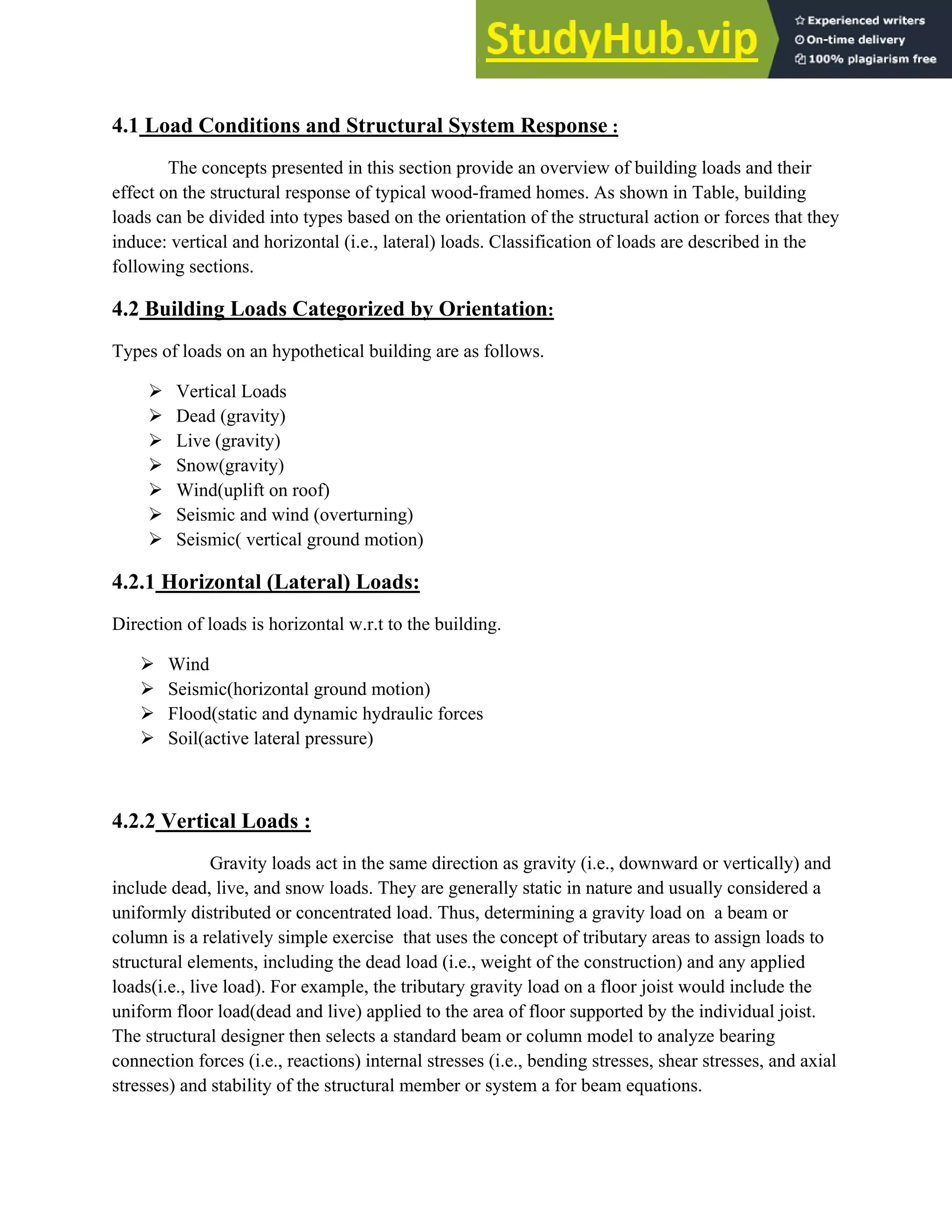 4.1 Load Conditions and Structural System Response :
The concepts presented in this section provide an overview of building loads and their
effect on the structural response of typical wood-framed homes. As shown in Table, building
loads can be divided into types based on the orientation of the structural action or forces that they
induce: vertical and horizontal (i.e., lateral) loads. Classification of loads are described in the
following sections.
4.2 Building Loads Categorized by Orientation:
Types of loads on an hypothetical building are as follows.
¾ Vertical Loads
¾ Dead (gravity)
¾ Live (gravity)
¾ Snow(gravity)
¾ Wind(uplift on roof)
¾ Seismic and wind (overturning)
¾ Seismic( vertical ground motion)
4.2.1 Horizontal (Lateral) Loads:
Direction of loads is horizontal w.r.t to the building.
¾ Wind
¾ Seismic(horizontal ground motion)
¾ Flood(static and dynamic hydraulic forces
¾ Soil(active lateral pressure)
4.2.2 Vertical Loads :
Gravity loads act in the same direction as gravity (i.e., downward or vertically) and
include dead, live, and snow loads. They are generally static in nature and usually considered a
uniformly distributed or concentrated load. Thus, determining a gravity load on a beam or
column is a relatively simple exercise that uses the concept of tributary areas to assign loads to
structural elements, including the dead load (i.e., weight of the construction) and any applied
loads(i.e., live load). For example, the tributary gravity load on a floor joist would include the
uniform floor load(dead and live) applied to the area of floor supported by the individual joist.
The structural designer then selects a standard beam or column model to analyze bearing
connection forces (i.e., reactions) internal stresses (i.e., bending stresses, shear stresses, and axial
stresses) and stability of the structural member or system a for beam equations.
 