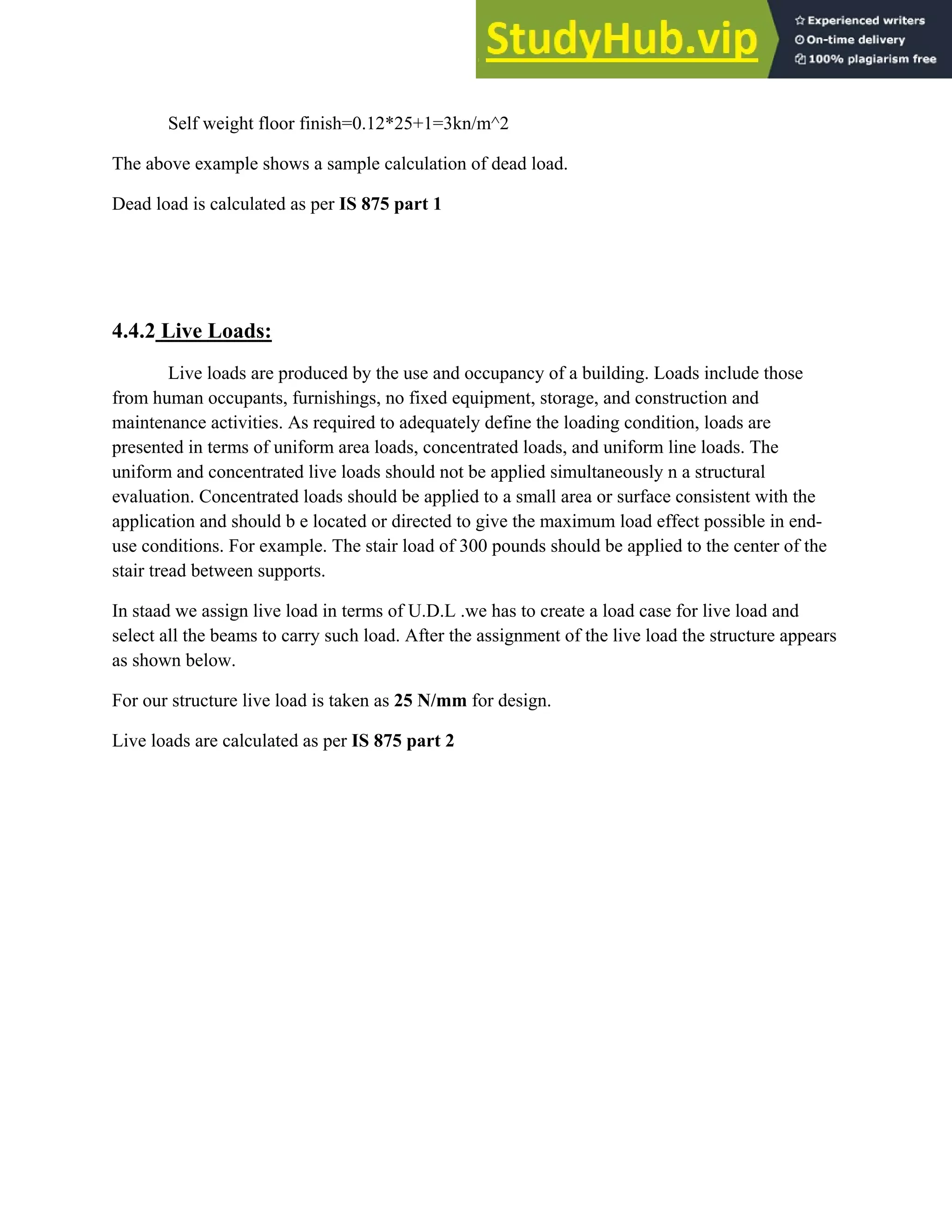 Self weight floor finish=0.12*25+1=3kn/m^2
The above example shows a sample calculation of dead load.
Dead load is calculated as per IS 875 part 1
4.4.2 Live Loads:
Live loads are produced by the use and occupancy of a building. Loads include those
from human occupants, furnishings, no fixed equipment, storage, and construction and
maintenance activities. As required to adequately define the loading condition, loads are
presented in terms of uniform area loads, concentrated loads, and uniform line loads. The
uniform and concentrated live loads should not be applied simultaneously n a structural
evaluation. Concentrated loads should be applied to a small area or surface consistent with the
application and should b e located or directed to give the maximum load effect possible in end-
use conditions. For example. The stair load of 300 pounds should be applied to the center of the
stair tread between supports.
In staad we assign live load in terms of U.D.L .we has to create a load case for live load and
select all the beams to carry such load. After the assignment of the live load the structure appears
as shown below.
For our structure live load is taken as 25 N/mm for design.
Live loads are calculated as per IS 875 part 2
 