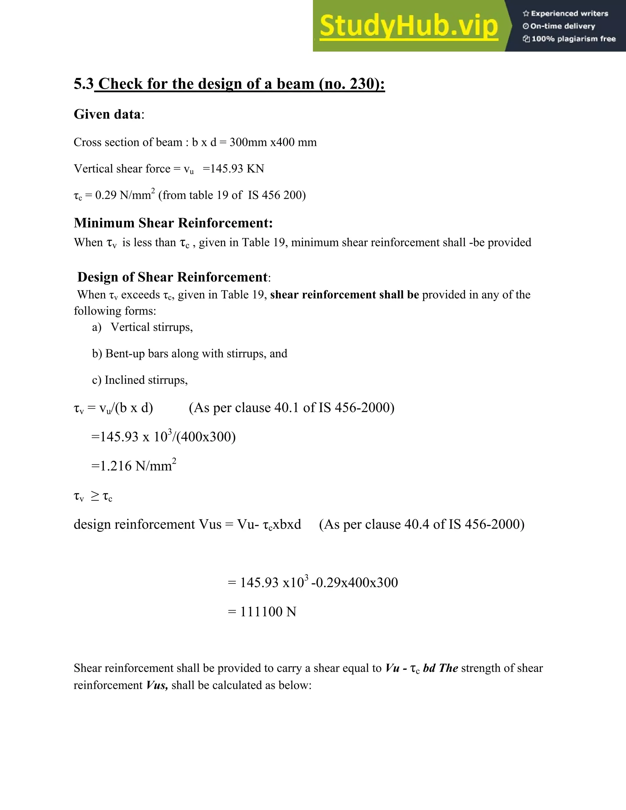 5.3 Check for the design of a beam (no. 230):
Given data:
Cross section of beam : b x d = 300mm x400 mm
Vertical shear force = vu =145.93 KN
c = 0.29 N/mm2
(from table 19 of IS 456 200)
Minimum Shear Reinforcement:
When v is less than c , given in Table 19, minimum shear reinforcement shall -be provided
Design of Shear Reinforcement:
When v exceeds c, given in Table 19, shear reinforcement shall be provided in any of the
following forms:
a) Vertical stirrups,
b) Bent-up bars along with stirrups, and
c) Inclined stirrups,
v = vu/(b x d) (As per clause 40.1 of IS 456-2000)
=145.93 x 103
/(400x300)
=1.216 N/mm2
v ≥ c
design reinforcement Vus = Vu- cxbxd (As per clause 40.4 of IS 456-2000)
= 145.93 x103
-0.29x400x300
= 111100 N
Shear reinforcement shall be provided to carry a shear equal to Vu - c bd The strength of shear
reinforcement Vus, shall be calculated as below:
 
