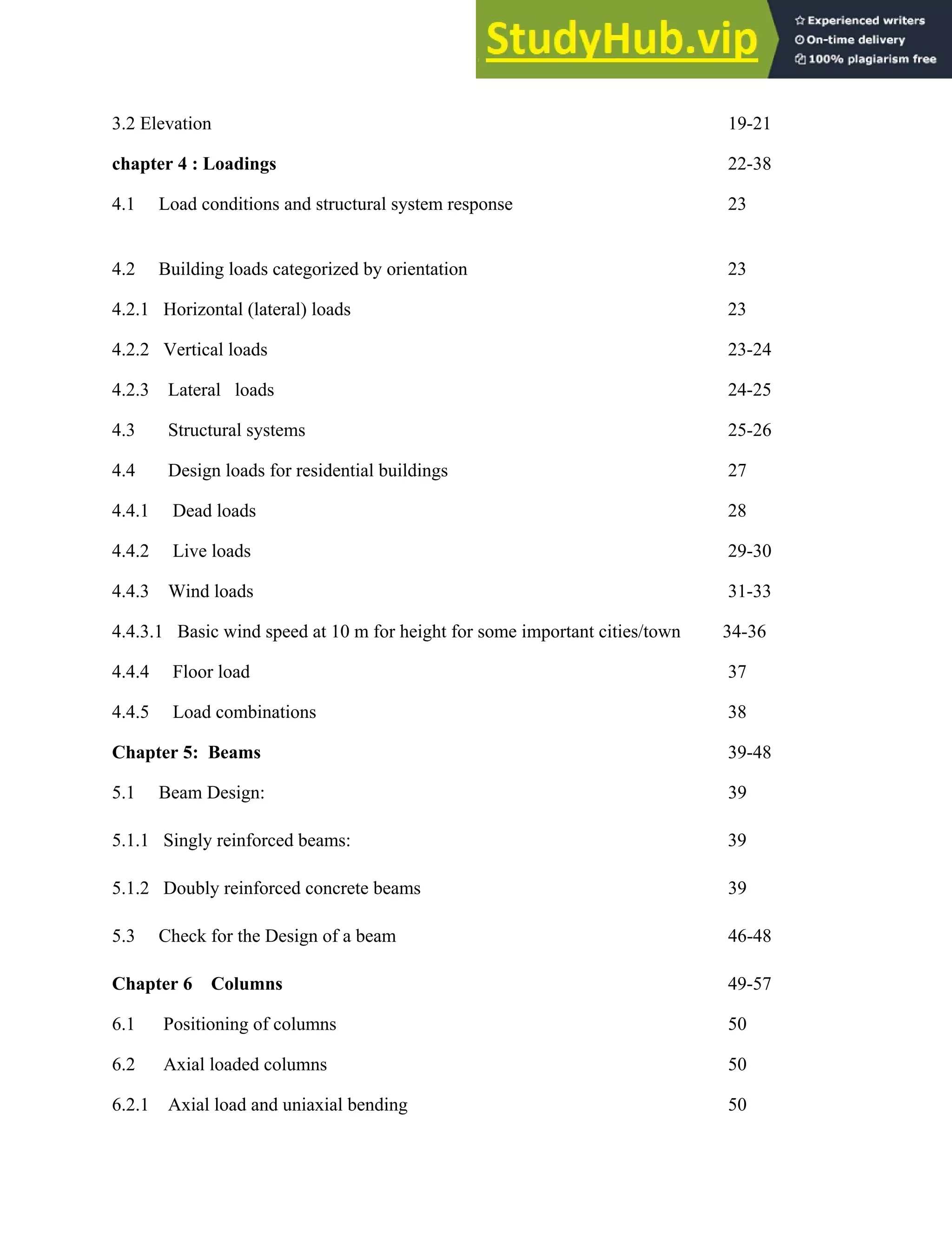 3.2 Elevation 19-21
chapter 4 : Loadings 22-38
4.1 Load conditions and structural system response 23
4.2 Building loads categorized by orientation 23
4.2.1 Horizontal (lateral) loads 23
4.2.2 Vertical loads 23-24
4.2.3 Lateral loads 24-25
4.3 Structural systems 25-26
4.4 Design loads for residential buildings 27
4.4.1 Dead loads 28
4.4.2 Live loads 29-30
4.4.3 Wind loads 31-33
4.4.3.1 Basic wind speed at 10 m for height for some important cities/town 34-36
4.4.4 Floor load 37
4.4.5 Load combinations 38
Chapter 5: Beams 39-48
5.1 Beam Design: 39
5.1.1 Singly reinforced beams: 39
5.1.2 Doubly reinforced concrete beams 39
5.3 Check for the Design of a beam 46-48
Chapter 6 Columns 49-57
6.1 Positioning of columns 50
6.2 Axial loaded columns 50
6.2.1 Axial load and uniaxial bending 50
 